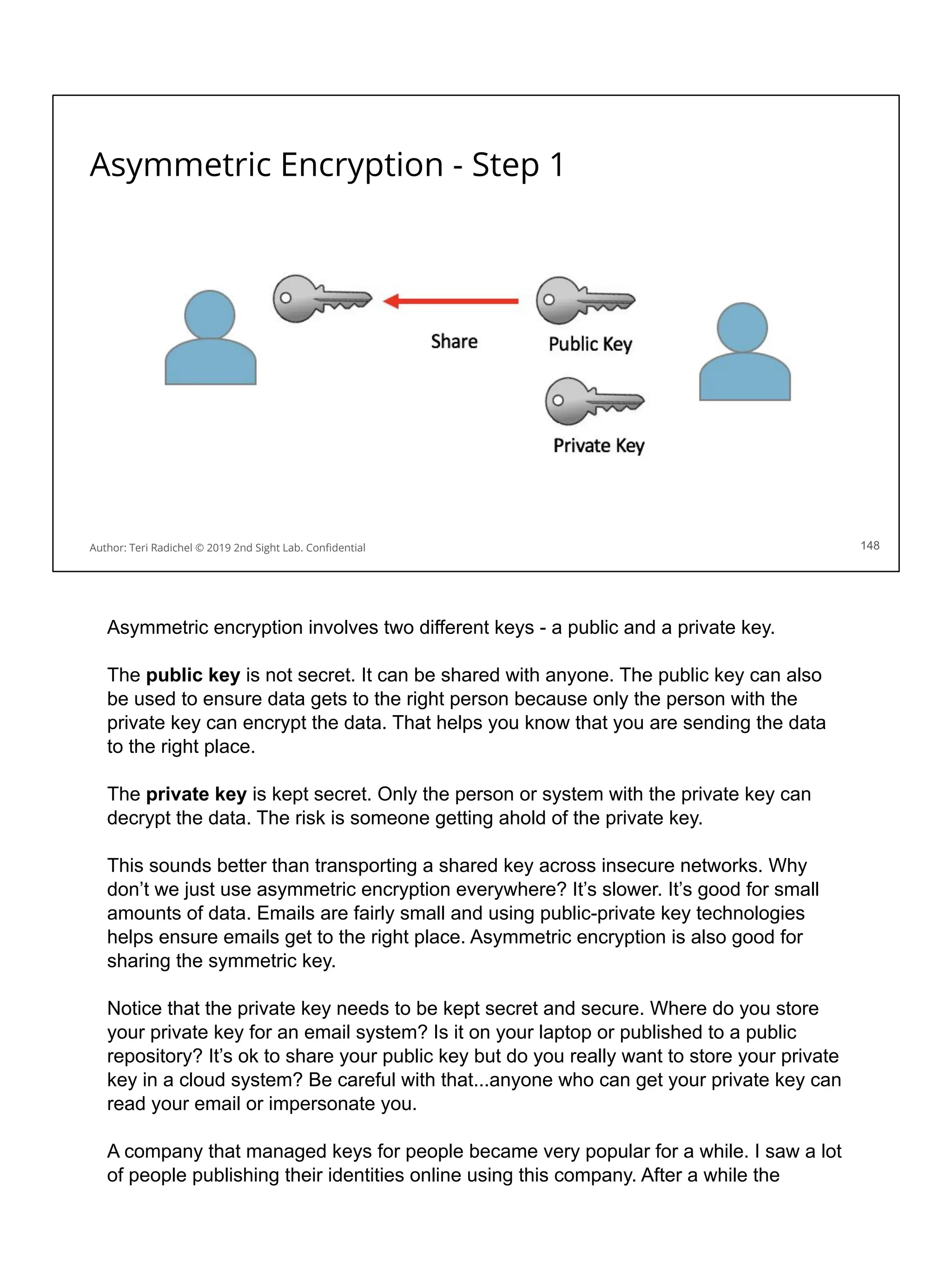 Asymmetric Encryption - Step 1
148
Author: Teri Radichel © 2019 2nd Sight Lab. Conﬁdential
Asymmetric encryption involves two different keys - a public and a private key.
The public key is not secret. It can be shared with anyone. The public key can also
be used to ensure data gets to the right person because only the person with the
private key can encrypt the data. That helps you know that you are sending the data
to the right place.
The private key is kept secret. Only the person or system with the private key can
decrypt the data. The risk is someone getting ahold of the private key.
This sounds better than transporting a shared key across insecure networks. Why
don’t we just use asymmetric encryption everywhere? It’s slower. It’s good for small
amounts of data. Emails are fairly small and using public-private key technologies
helps ensure emails get to the right place. Asymmetric encryption is also good for
sharing the symmetric key.
Notice that the private key needs to be kept secret and secure. Where do you store
your private key for an email system? Is it on your laptop or published to a public
repository? It’s ok to share your public key but do you really want to store your private
key in a cloud system? Be careful with that...anyone who can get your private key can
read your email or impersonate you.
A company that managed keys for people became very popular for a while. I saw a lot
of people publishing their identities online using this company. After a while the
 