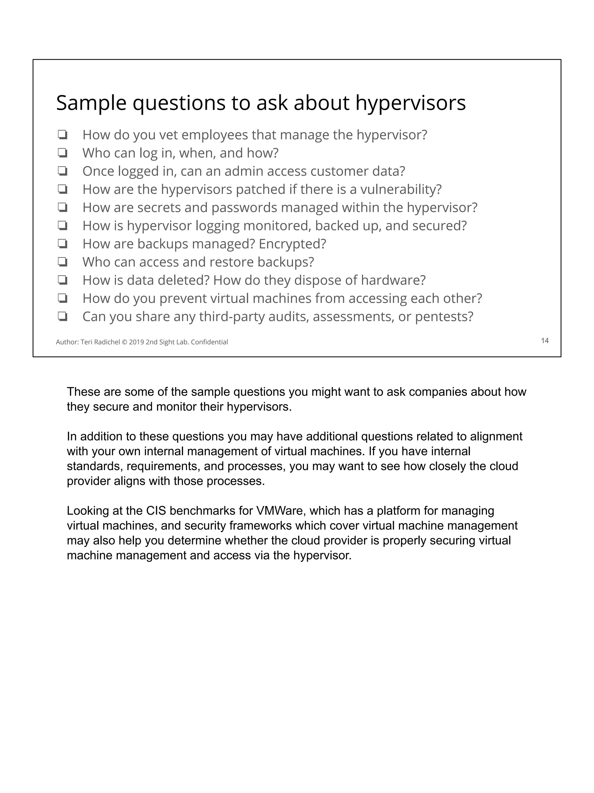 Sample questions to ask about hypervisors
❏ How do you vet employees that manage the hypervisor?
❏ Who can log in, when, and how?
❏ Once logged in, can an admin access customer data?
❏ How are the hypervisors patched if there is a vulnerability?
❏ How are secrets and passwords managed within the hypervisor?
❏ How is hypervisor logging monitored, backed up, and secured?
❏ How are backups managed? Encrypted?
❏ Who can access and restore backups?
❏ How is data deleted? How do they dispose of hardware?
❏ How do you prevent virtual machines from accessing each other?
❏ Can you share any third-party audits, assessments, or pentests?
14
Author: Teri Radichel © 2019 2nd Sight Lab. Conﬁdential
These are some of the sample questions you might want to ask companies about how
they secure and monitor their hypervisors.
In addition to these questions you may have additional questions related to alignment
with your own internal management of virtual machines. If you have internal
standards, requirements, and processes, you may want to see how closely the cloud
provider aligns with those processes.
Looking at the CIS benchmarks for VMWare, which has a platform for managing
virtual machines, and security frameworks which cover virtual machine management
may also help you determine whether the cloud provider is properly securing virtual
machine management and access via the hypervisor.
 
