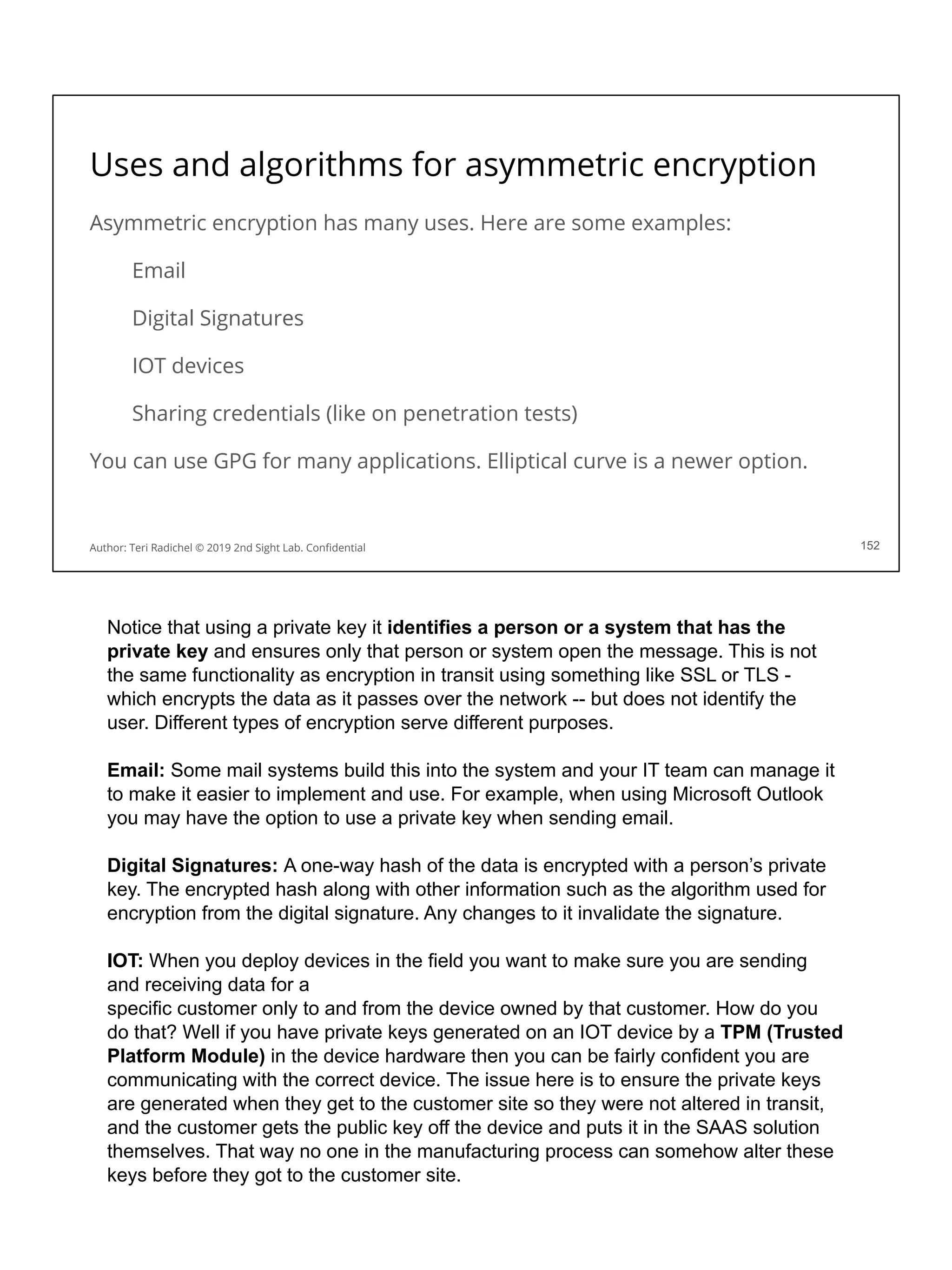 Uses and algorithms for asymmetric encryption
Asymmetric encryption has many uses. Here are some examples:
Email
Digital Signatures
IOT devices
Sharing credentials (like on penetration tests)
You can use GPG for many applications. Elliptical curve is a newer option.
152
Author: Teri Radichel © 2019 2nd Sight Lab. Conﬁdential
Notice that using a private key it identifies a person or a system that has the
private key and ensures only that person or system open the message. This is not
the same functionality as encryption in transit using something like SSL or TLS -
which encrypts the data as it passes over the network -- but does not identify the
user. Different types of encryption serve different purposes.
Email: Some mail systems build this into the system and your IT team can manage it
to make it easier to implement and use. For example, when using Microsoft Outlook
you may have the option to use a private key when sending email.
Digital Signatures: A one-way hash of the data is encrypted with a person’s private
key. The encrypted hash along with other information such as the algorithm used for
encryption from the digital signature. Any changes to it invalidate the signature.
IOT: When you deploy devices in the field you want to make sure you are sending
and receiving data for a
specific customer only to and from the device owned by that customer. How do you
do that? Well if you have private keys generated on an IOT device by a TPM (Trusted
Platform Module) in the device hardware then you can be fairly confident you are
communicating with the correct device. The issue here is to ensure the private keys
are generated when they get to the customer site so they were not altered in transit,
and the customer gets the public key off the device and puts it in the SAAS solution
themselves. That way no one in the manufacturing process can somehow alter these
keys before they got to the customer site.
 