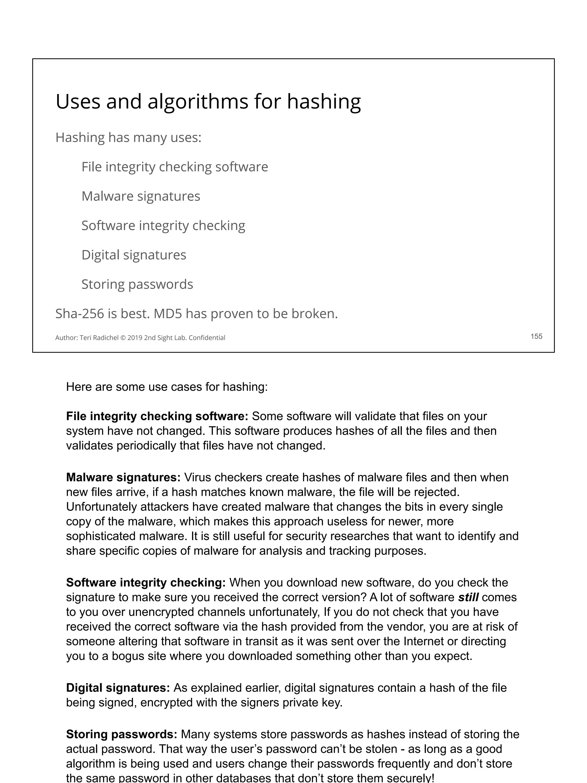 Uses and algorithms for hashing
Hashing has many uses:
File integrity checking software
Malware signatures
Software integrity checking
Digital signatures
Storing passwords
Sha-256 is best. MD5 has proven to be broken.
155
Author: Teri Radichel © 2019 2nd Sight Lab. Conﬁdential
Here are some use cases for hashing:
File integrity checking software: Some software will validate that files on your
system have not changed. This software produces hashes of all the files and then
validates periodically that files have not changed.
Malware signatures: Virus checkers create hashes of malware files and then when
new files arrive, if a hash matches known malware, the file will be rejected.
Unfortunately attackers have created malware that changes the bits in every single
copy of the malware, which makes this approach useless for newer, more
sophisticated malware. It is still useful for security researches that want to identify and
share specific copies of malware for analysis and tracking purposes.
Software integrity checking: When you download new software, do you check the
signature to make sure you received the correct version? A lot of software still comes
to you over unencrypted channels unfortunately, If you do not check that you have
received the correct software via the hash provided from the vendor, you are at risk of
someone altering that software in transit as it was sent over the Internet or directing
you to a bogus site where you downloaded something other than you expect.
Digital signatures: As explained earlier, digital signatures contain a hash of the file
being signed, encrypted with the signers private key.
Storing passwords: Many systems store passwords as hashes instead of storing the
actual password. That way the user’s password can’t be stolen - as long as a good
algorithm is being used and users change their passwords frequently and don’t store
the same password in other databases that don’t store them securely!
 