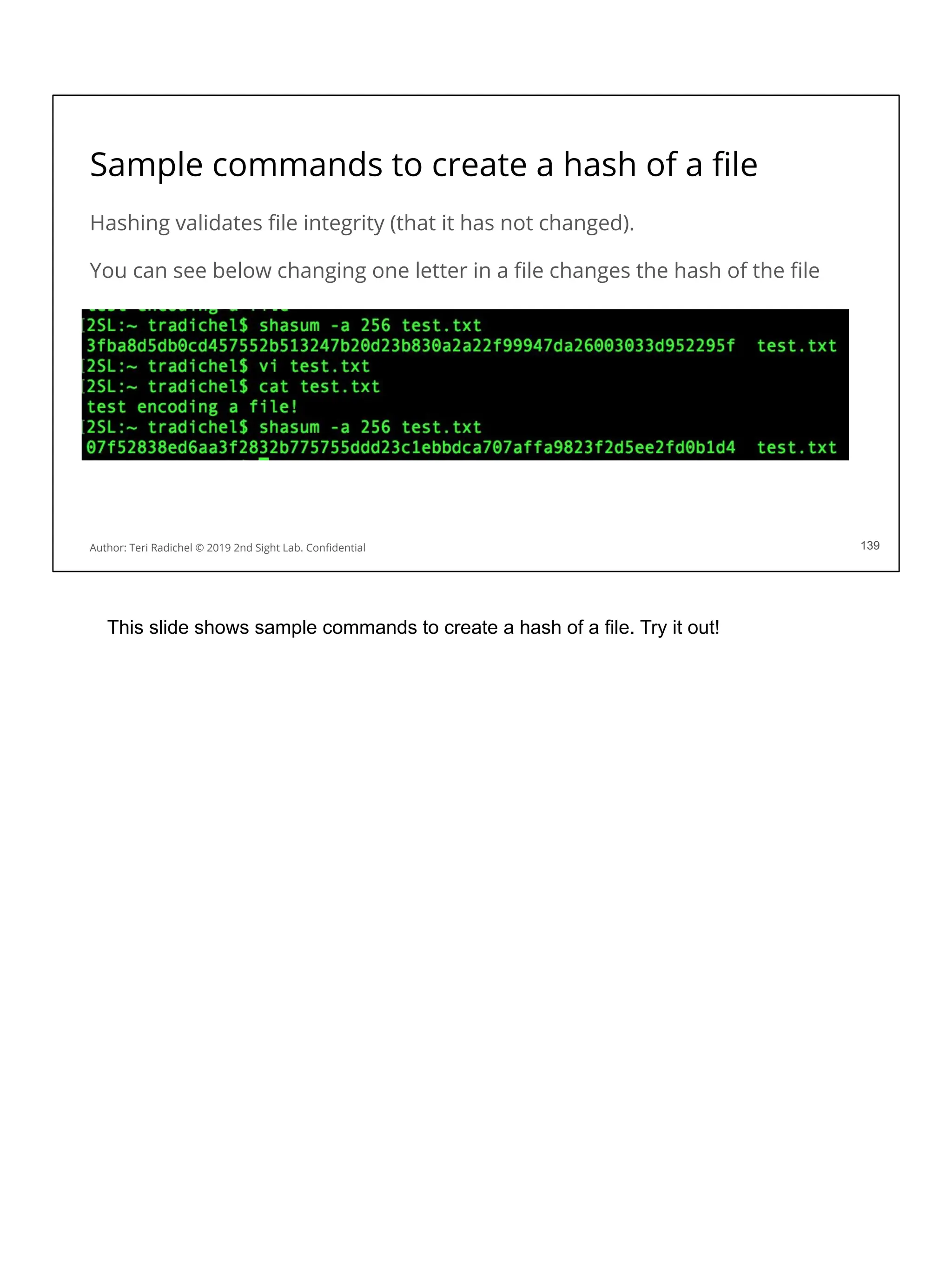 Sample commands to create a hash of a ﬁle
Hashing validates ﬁle integrity (that it has not changed).
You can see below changing one letter in a ﬁle changes the hash of the ﬁle
139
Author: Teri Radichel © 2019 2nd Sight Lab. Conﬁdential 139
This slide shows sample commands to create a hash of a file. Try it out!
 