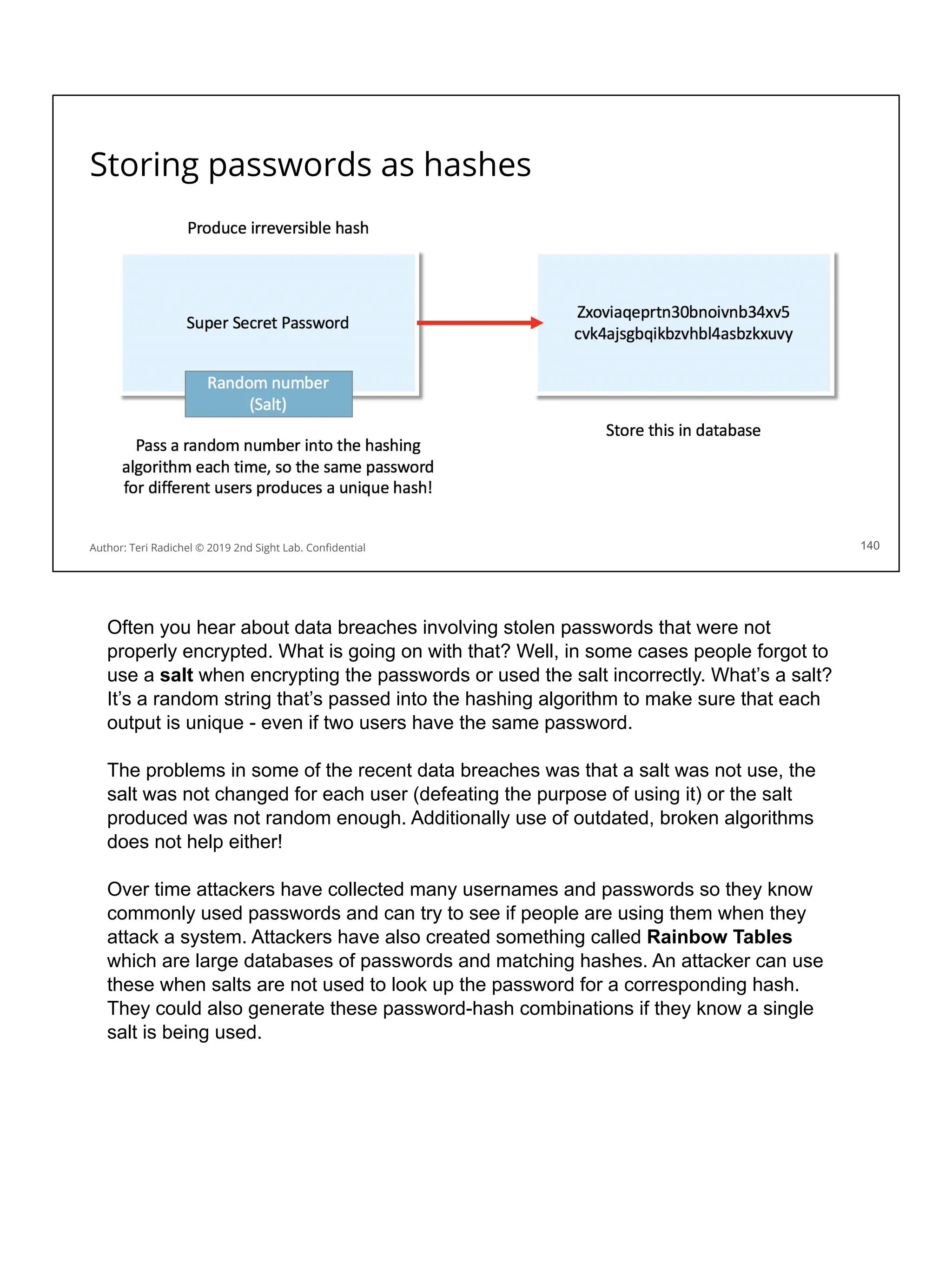 Storing passwords as hashes
140
Author: Teri Radichel © 2019 2nd Sight Lab. Conﬁdential
Often you hear about data breaches involving stolen passwords that were not
properly encrypted. What is going on with that? Well, in some cases people forgot to
use a salt when encrypting the passwords or used the salt incorrectly. What’s a salt?
It’s a random string that’s passed into the hashing algorithm to make sure that each
output is unique - even if two users have the same password.
The problems in some of the recent data breaches was that a salt was not use, the
salt was not changed for each user (defeating the purpose of using it) or the salt
produced was not random enough. Additionally use of outdated, broken algorithms
does not help either!
Over time attackers have collected many usernames and passwords so they know
commonly used passwords and can try to see if people are using them when they
attack a system. Attackers have also created something called Rainbow Tables
which are large databases of passwords and matching hashes. An attacker can use
these when salts are not used to look up the password for a corresponding hash.
They could also generate these password-hash combinations if they know a single
salt is being used.
 