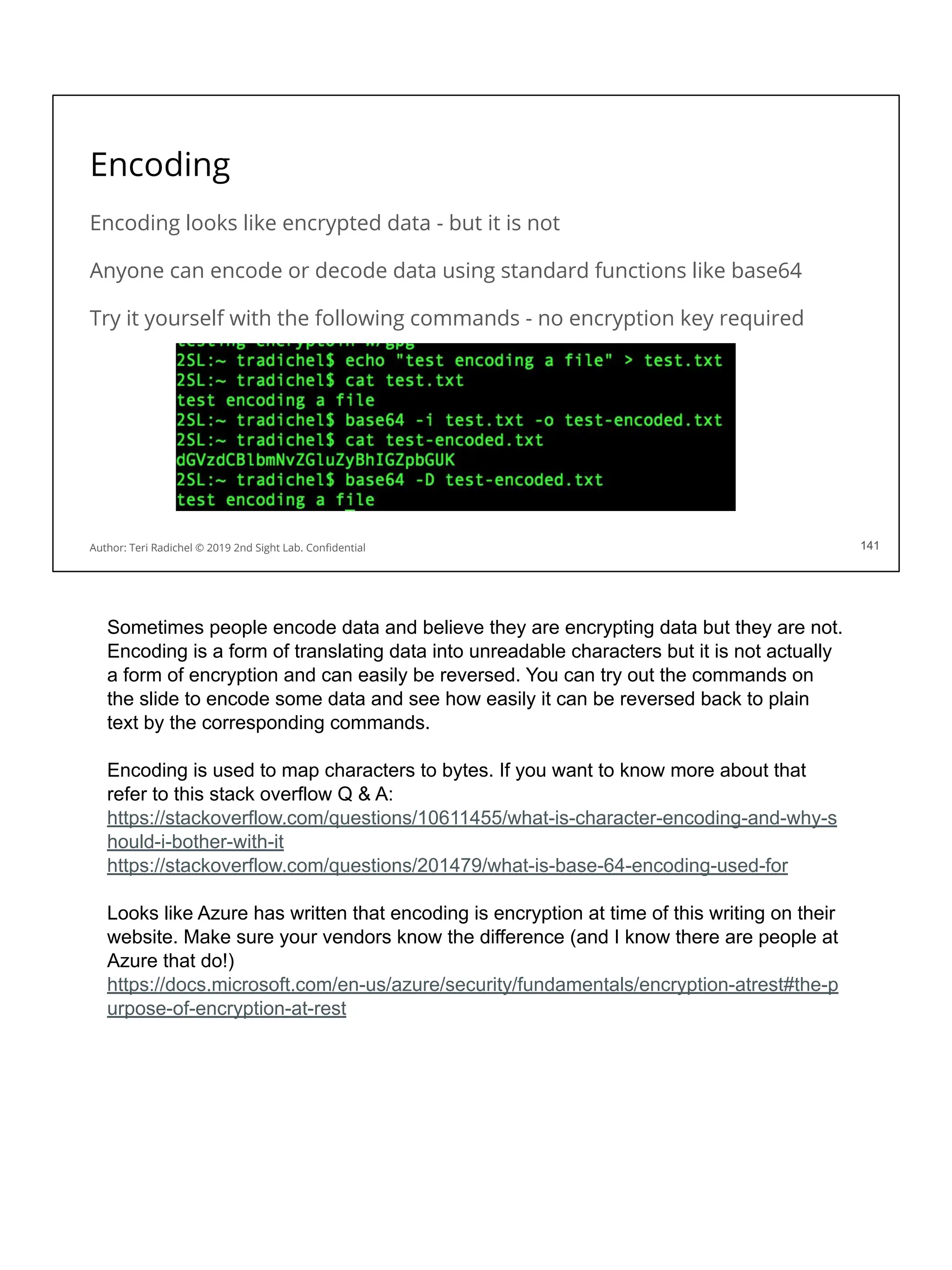 Encoding
Encoding looks like encrypted data - but it is not
Anyone can encode or decode data using standard functions like base64
Try it yourself with the following commands - no encryption key required
141
Author: Teri Radichel © 2019 2nd Sight Lab. Conﬁdential 141
Sometimes people encode data and believe they are encrypting data but they are not.
Encoding is a form of translating data into unreadable characters but it is not actually
a form of encryption and can easily be reversed. You can try out the commands on
the slide to encode some data and see how easily it can be reversed back to plain
text by the corresponding commands.
Encoding is used to map characters to bytes. If you want to know more about that
refer to this stack overflow Q & A:
https://stackoverflow.com/questions/10611455/what-is-character-encoding-and-why-s
hould-i-bother-with-it
https://stackoverflow.com/questions/201479/what-is-base-64-encoding-used-for
Looks like Azure has written that encoding is encryption at time of this writing on their
website. Make sure your vendors know the difference (and I know there are people at
Azure that do!)
https://docs.microsoft.com/en-us/azure/security/fundamentals/encryption-atrest#the-p
urpose-of-encryption-at-rest
 