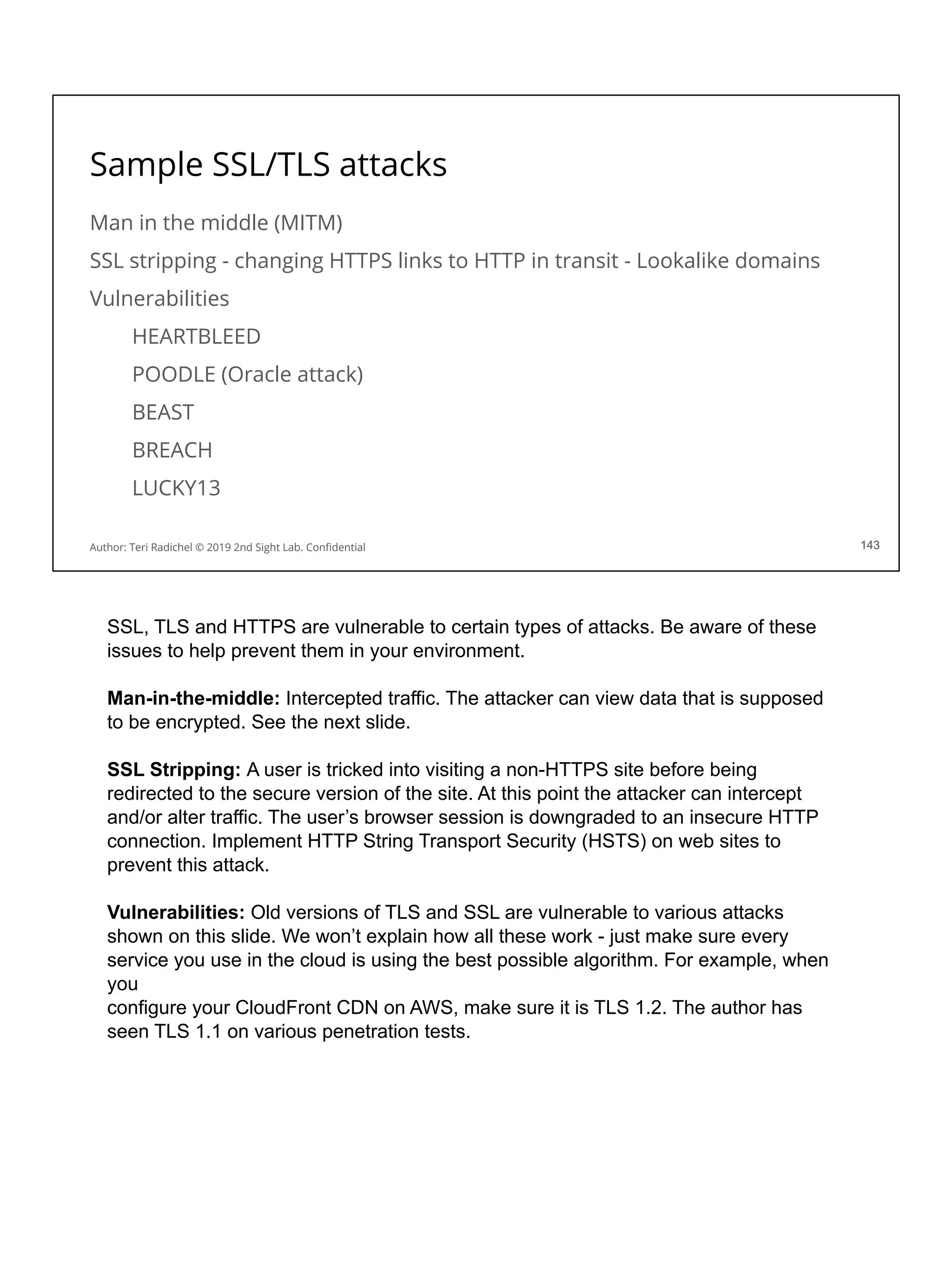 Sample SSL/TLS attacks
Man in the middle (MITM)
SSL stripping - changing HTTPS links to HTTP in transit - Lookalike domains
Vulnerabilities
HEARTBLEED
POODLE (Oracle attack)
BEAST
BREACH
LUCKY13
143
Author: Teri Radichel © 2019 2nd Sight Lab. Conﬁdential 143
SSL, TLS and HTTPS are vulnerable to certain types of attacks. Be aware of these
issues to help prevent them in your environment.
Man-in-the-middle: Intercepted traffic. The attacker can view data that is supposed
to be encrypted. See the next slide.
SSL Stripping: A user is tricked into visiting a non-HTTPS site before being
redirected to the secure version of the site. At this point the attacker can intercept
and/or alter traffic. The user’s browser session is downgraded to an insecure HTTP
connection. Implement HTTP String Transport Security (HSTS) on web sites to
prevent this attack.
Vulnerabilities: Old versions of TLS and SSL are vulnerable to various attacks
shown on this slide. We won’t explain how all these work - just make sure every
service you use in the cloud is using the best possible algorithm. For example, when
you
configure your CloudFront CDN on AWS, make sure it is TLS 1.2. The author has
seen TLS 1.1 on various penetration tests.
 