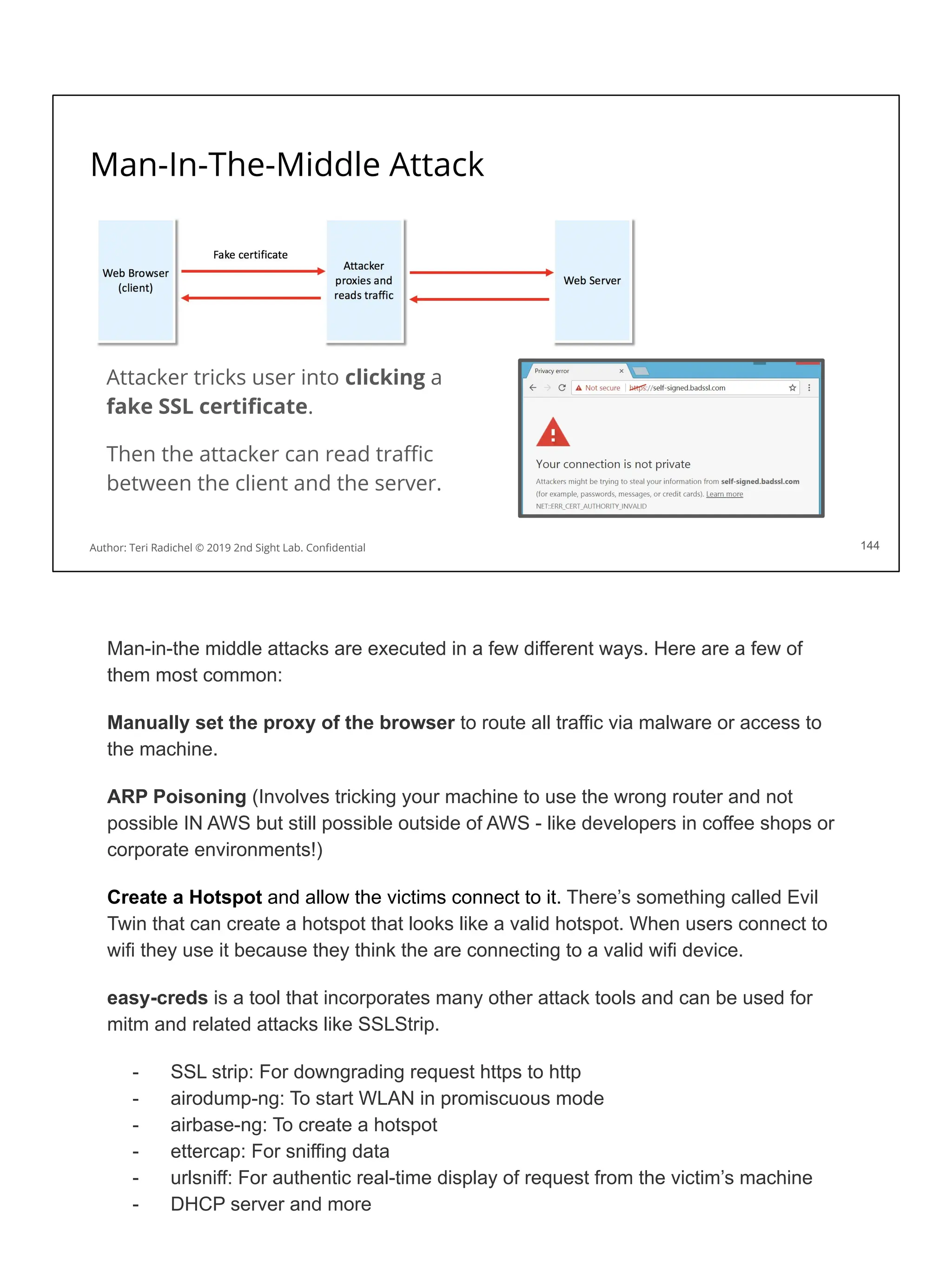 Man-In-The-Middle Attack
144
Attacker tricks user into clicking a
fake SSL certiﬁcate.
Then the attacker can read traﬃc
between the client and the server.
Author: Teri Radichel © 2019 2nd Sight Lab. Conﬁdential
Man-in-the middle attacks are executed in a few different ways. Here are a few of
them most common:
Manually set the proxy of the browser to route all traffic via malware or access to
the machine.
ARP Poisoning (Involves tricking your machine to use the wrong router and not
possible IN AWS but still possible outside of AWS - like developers in coffee shops or
corporate environments!)
Create a Hotspot and allow the victims connect to it. There’s something called Evil
Twin that can create a hotspot that looks like a valid hotspot. When users connect to
wifi they use it because they think the are connecting to a valid wifi device.
easy-creds is a tool that incorporates many other attack tools and can be used for
mitm and related attacks like SSLStrip.
- SSL strip: For downgrading request https to http
- airodump-ng: To start WLAN in promiscuous mode
- airbase-ng: To create a hotspot
- ettercap: For sniffing data
- urlsniff: For authentic real-time display of request from the victim’s machine
- DHCP server and more
 
