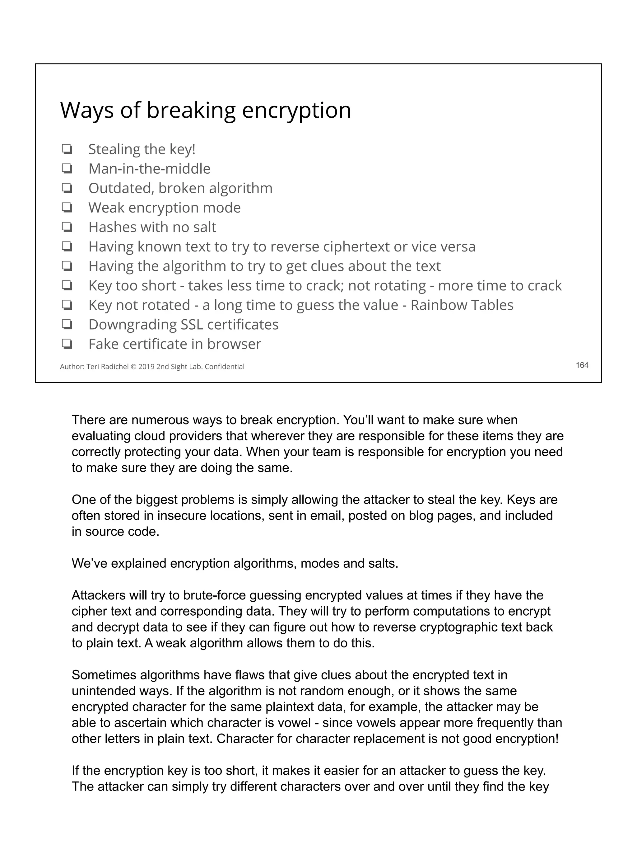 Ways of breaking encryption
❏ Stealing the key!
❏ Man-in-the-middle
❏ Outdated, broken algorithm
❏ Weak encryption mode
❏ Hashes with no salt
❏ Having known text to try to reverse ciphertext or vice versa
❏ Having the algorithm to try to get clues about the text
❏ Key too short - takes less time to crack; not rotating - more time to crack
❏ Key not rotated - a long time to guess the value - Rainbow Tables
❏ Downgrading SSL certiﬁcates
❏ Fake certiﬁcate in browser
164
Author: Teri Radichel © 2019 2nd Sight Lab. Conﬁdential 164
There are numerous ways to break encryption. You’ll want to make sure when
evaluating cloud providers that wherever they are responsible for these items they are
correctly protecting your data. When your team is responsible for encryption you need
to make sure they are doing the same.
One of the biggest problems is simply allowing the attacker to steal the key. Keys are
often stored in insecure locations, sent in email, posted on blog pages, and included
in source code.
We’ve explained encryption algorithms, modes and salts.
Attackers will try to brute-force guessing encrypted values at times if they have the
cipher text and corresponding data. They will try to perform computations to encrypt
and decrypt data to see if they can figure out how to reverse cryptographic text back
to plain text. A weak algorithm allows them to do this.
Sometimes algorithms have flaws that give clues about the encrypted text in
unintended ways. If the algorithm is not random enough, or it shows the same
encrypted character for the same plaintext data, for example, the attacker may be
able to ascertain which character is vowel - since vowels appear more frequently than
other letters in plain text. Character for character replacement is not good encryption!
If the encryption key is too short, it makes it easier for an attacker to guess the key.
The attacker can simply try different characters over and over until they find the key
 