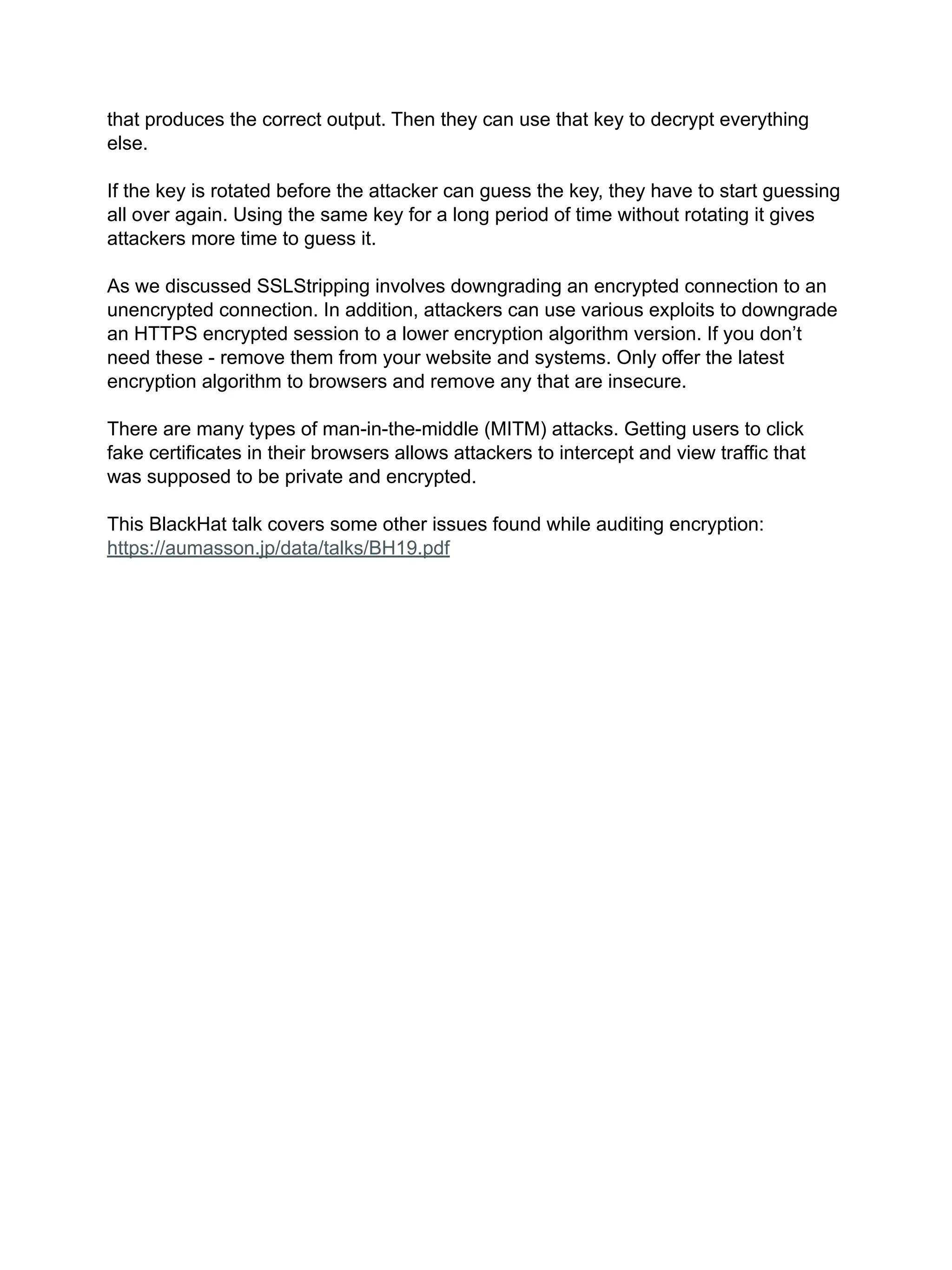 that produces the correct output. Then they can use that key to decrypt everything
else.
If the key is rotated before the attacker can guess the key, they have to start guessing
all over again. Using the same key for a long period of time without rotating it gives
attackers more time to guess it.
As we discussed SSLStripping involves downgrading an encrypted connection to an
unencrypted connection. In addition, attackers can use various exploits to downgrade
an HTTPS encrypted session to a lower encryption algorithm version. If you don’t
need these - remove them from your website and systems. Only offer the latest
encryption algorithm to browsers and remove any that are insecure.
There are many types of man-in-the-middle (MITM) attacks. Getting users to click
fake certificates in their browsers allows attackers to intercept and view traffic that
was supposed to be private and encrypted.
This BlackHat talk covers some other issues found while auditing encryption:
https://aumasson.jp/data/talks/BH19.pdf
 