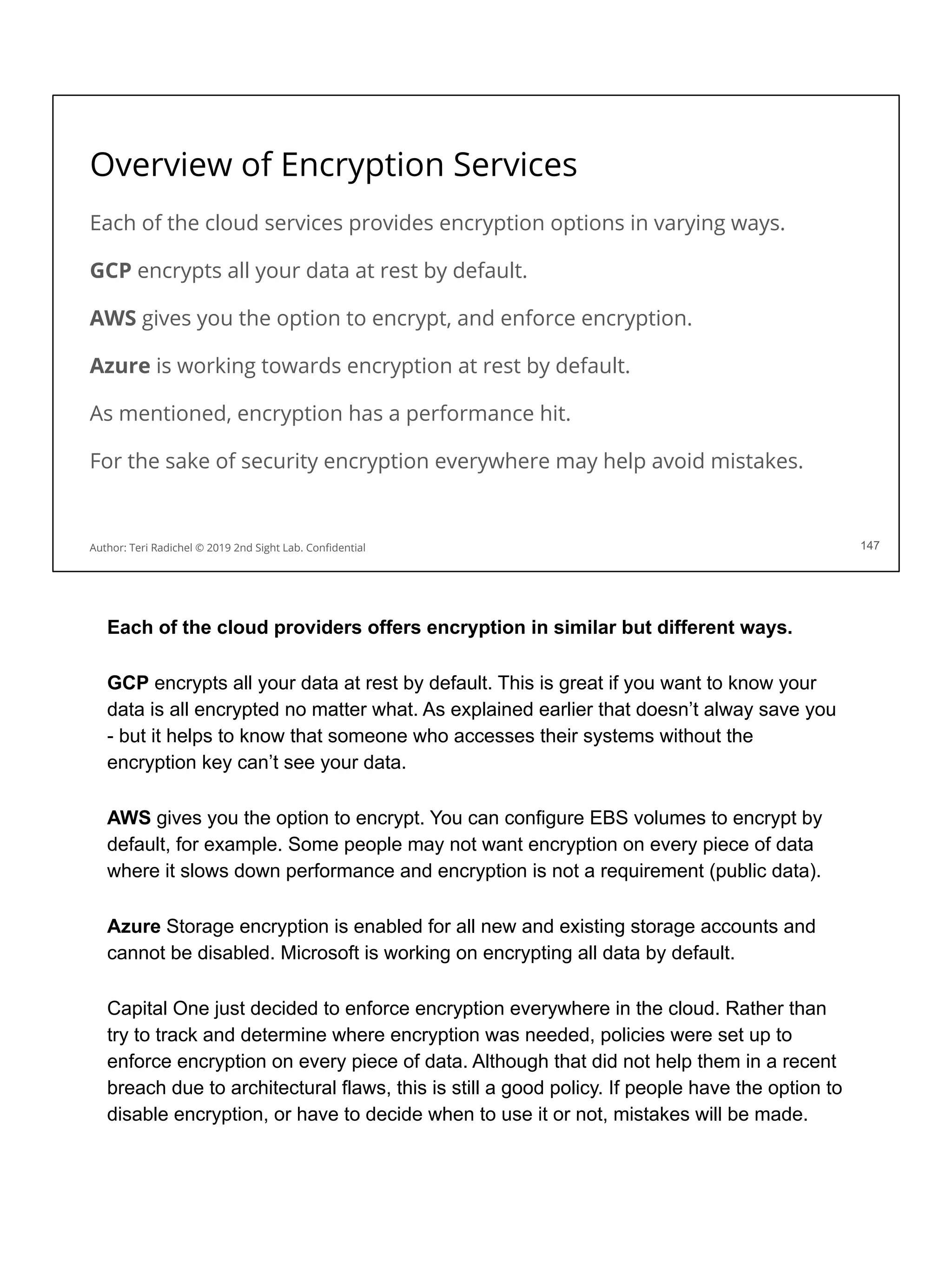 Overview of Encryption Services
Each of the cloud services provides encryption options in varying ways.
GCP encrypts all your data at rest by default.
AWS gives you the option to encrypt, and enforce encryption.
Azure is working towards encryption at rest by default.
As mentioned, encryption has a performance hit.
For the sake of security encryption everywhere may help avoid mistakes.
147
Author: Teri Radichel © 2019 2nd Sight Lab. Conﬁdential
Each of the cloud providers offers encryption in similar but different ways.
GCP encrypts all your data at rest by default. This is great if you want to know your
data is all encrypted no matter what. As explained earlier that doesn’t alway save you
- but it helps to know that someone who accesses their systems without the
encryption key can’t see your data.
AWS gives you the option to encrypt. You can configure EBS volumes to encrypt by
default, for example. Some people may not want encryption on every piece of data
where it slows down performance and encryption is not a requirement (public data).
Azure Storage encryption is enabled for all new and existing storage accounts and
cannot be disabled. Microsoft is working on encrypting all data by default.
Capital One just decided to enforce encryption everywhere in the cloud. Rather than
try to track and determine where encryption was needed, policies were set up to
enforce encryption on every piece of data. Although that did not help them in a recent
breach due to architectural flaws, this is still a good policy. If people have the option to
disable encryption, or have to decide when to use it or not, mistakes will be made.
 