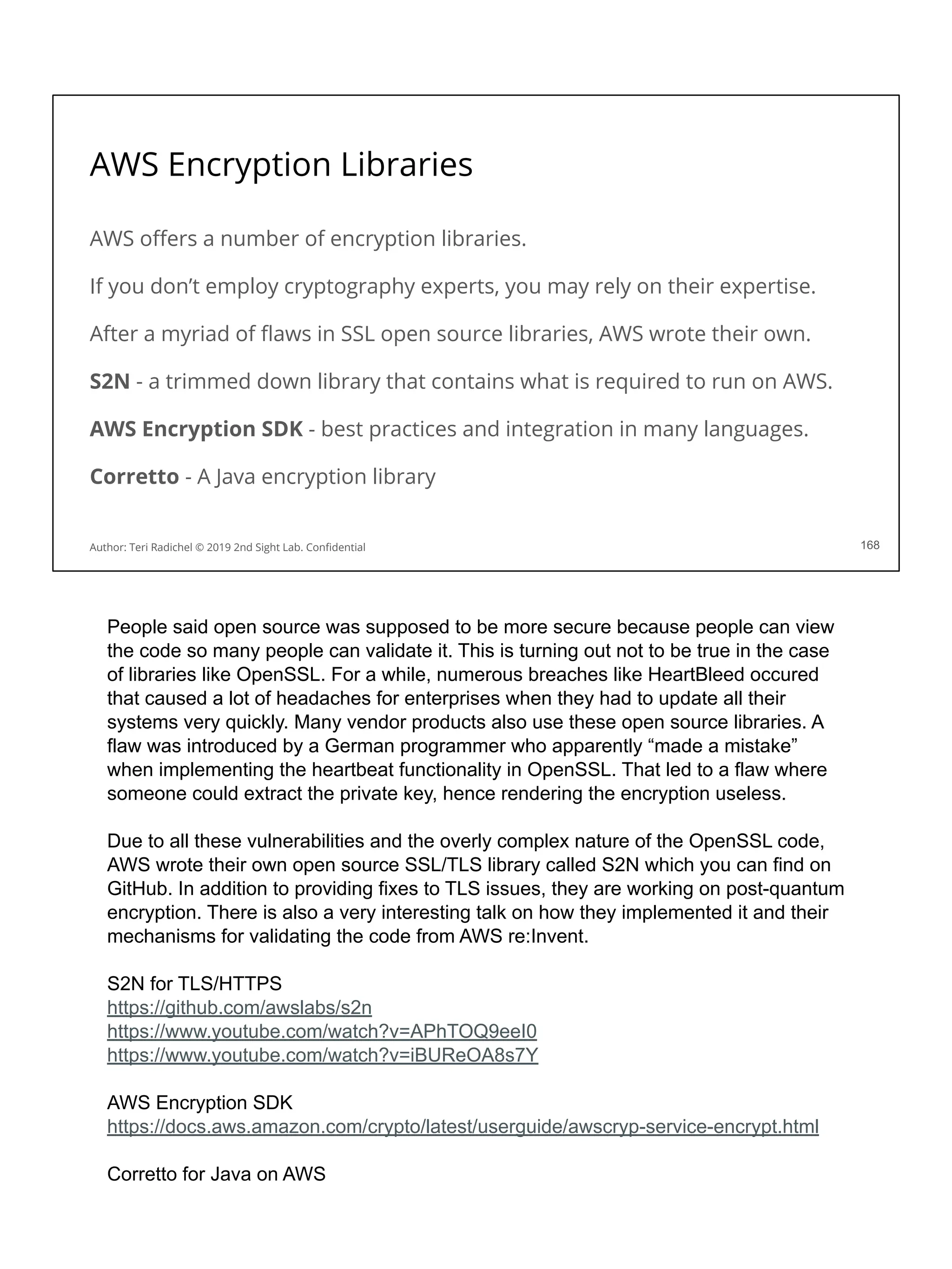 AWS Encryption Libraries
AWS oﬀers a number of encryption libraries.
If you don’t employ cryptography experts, you may rely on their expertise.
After a myriad of ﬂaws in SSL open source libraries, AWS wrote their own.
S2N - a trimmed down library that contains what is required to run on AWS.
AWS Encryption SDK - best practices and integration in many languages.
Corretto - A Java encryption library
168
Author: Teri Radichel © 2019 2nd Sight Lab. Conﬁdential
People said open source was supposed to be more secure because people can view
the code so many people can validate it. This is turning out not to be true in the case
of libraries like OpenSSL. For a while, numerous breaches like HeartBleed occured
that caused a lot of headaches for enterprises when they had to update all their
systems very quickly. Many vendor products also use these open source libraries. A
flaw was introduced by a German programmer who apparently “made a mistake”
when implementing the heartbeat functionality in OpenSSL. That led to a flaw where
someone could extract the private key, hence rendering the encryption useless.
Due to all these vulnerabilities and the overly complex nature of the OpenSSL code,
AWS wrote their own open source SSL/TLS library called S2N which you can find on
GitHub. In addition to providing fixes to TLS issues, they are working on post-quantum
encryption. There is also a very interesting talk on how they implemented it and their
mechanisms for validating the code from AWS re:Invent.
S2N for TLS/HTTPS
https://github.com/awslabs/s2n
https://www.youtube.com/watch?v=APhTOQ9eeI0
https://www.youtube.com/watch?v=iBUReOA8s7Y
AWS Encryption SDK
https://docs.aws.amazon.com/crypto/latest/userguide/awscryp-service-encrypt.html
Corretto for Java on AWS
 