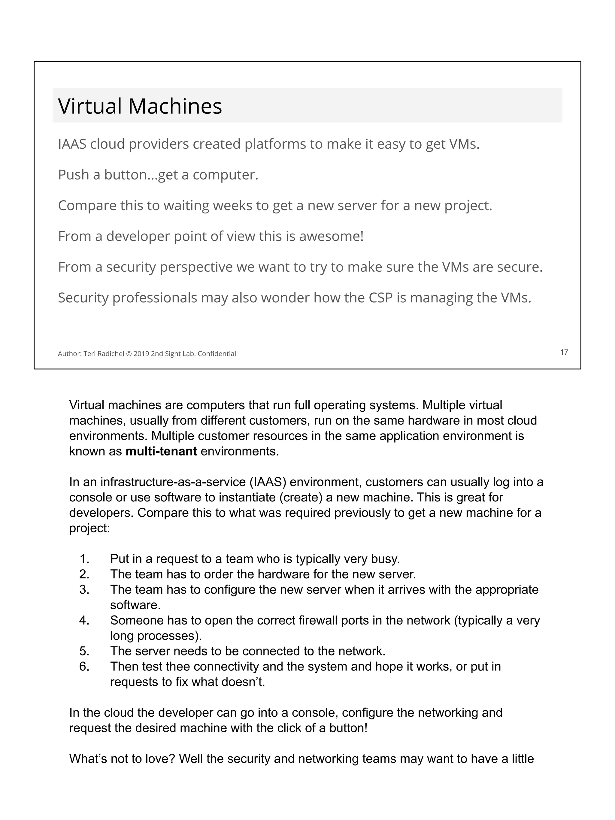 Virtual Machines
IAAS cloud providers created platforms to make it easy to get VMs.
Push a button...get a computer.
Compare this to waiting weeks to get a new server for a new project.
From a developer point of view this is awesome!
From a security perspective we want to try to make sure the VMs are secure.
Security professionals may also wonder how the CSP is managing the VMs.
17
Author: Teri Radichel © 2019 2nd Sight Lab. Conﬁdential 17
Virtual machines are computers that run full operating systems. Multiple virtual
machines, usually from different customers, run on the same hardware in most cloud
environments. Multiple customer resources in the same application environment is
known as multi-tenant environments.
In an infrastructure-as-a-service (IAAS) environment, customers can usually log into a
console or use software to instantiate (create) a new machine. This is great for
developers. Compare this to what was required previously to get a new machine for a
project:
1. Put in a request to a team who is typically very busy.
2. The team has to order the hardware for the new server.
3. The team has to configure the new server when it arrives with the appropriate
software.
4. Someone has to open the correct firewall ports in the network (typically a very
long processes).
5. The server needs to be connected to the network.
6. Then test thee connectivity and the system and hope it works, or put in
requests to fix what doesn’t.
In the cloud the developer can go into a console, configure the networking and
request the desired machine with the click of a button!
What’s not to love? Well the security and networking teams may want to have a little
 