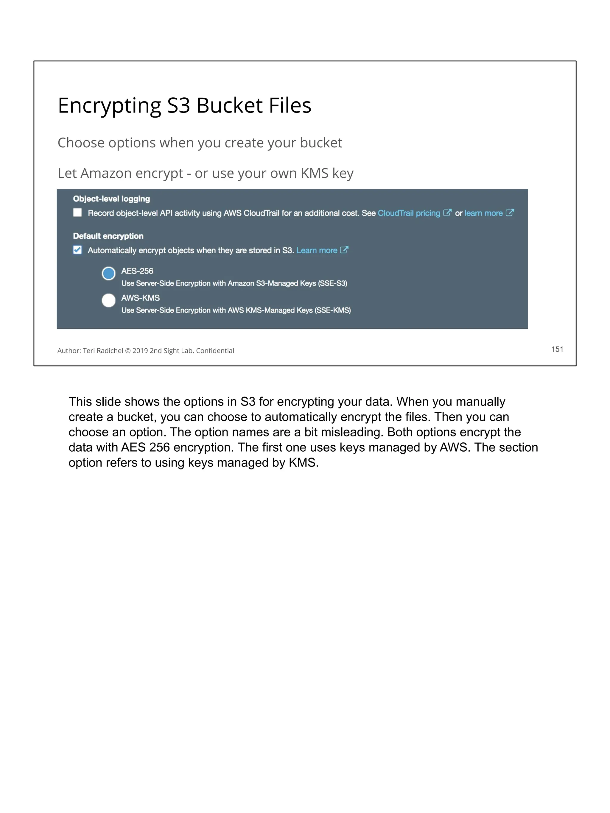 Encrypting S3 Bucket Files
Choose options when you create your bucket
Let Amazon encrypt - or use your own KMS key
151
Author: Teri Radichel © 2019 2nd Sight Lab. Conﬁdential 151
This slide shows the options in S3 for encrypting your data. When you manually
create a bucket, you can choose to automatically encrypt the files. Then you can
choose an option. The option names are a bit misleading. Both options encrypt the
data with AES 256 encryption. The first one uses keys managed by AWS. The section
option refers to using keys managed by KMS.
 