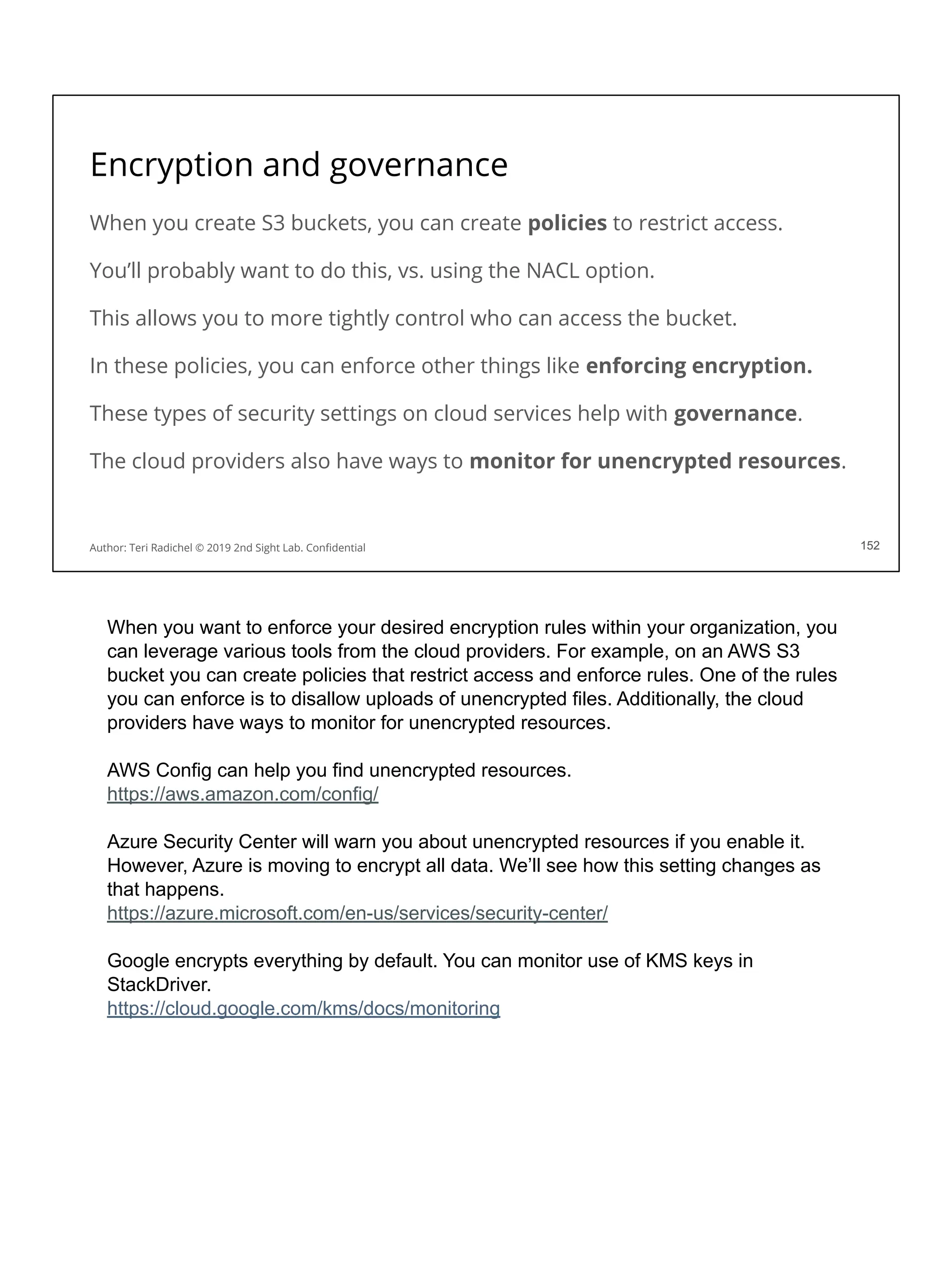 Encryption and governance
When you create S3 buckets, you can create policies to restrict access.
You’ll probably want to do this, vs. using the NACL option.
This allows you to more tightly control who can access the bucket.
In these policies, you can enforce other things like enforcing encryption.
These types of security settings on cloud services help with governance.
The cloud providers also have ways to monitor for unencrypted resources.
152
Author: Teri Radichel © 2019 2nd Sight Lab. Conﬁdential 152
When you want to enforce your desired encryption rules within your organization, you
can leverage various tools from the cloud providers. For example, on an AWS S3
bucket you can create policies that restrict access and enforce rules. One of the rules
you can enforce is to disallow uploads of unencrypted files. Additionally, the cloud
providers have ways to monitor for unencrypted resources.
AWS Config can help you find unencrypted resources.
https://aws.amazon.com/config/
Azure Security Center will warn you about unencrypted resources if you enable it.
However, Azure is moving to encrypt all data. We’ll see how this setting changes as
that happens.
https://azure.microsoft.com/en-us/services/security-center/
Google encrypts everything by default. You can monitor use of KMS keys in
StackDriver.
https://cloud.google.com/kms/docs/monitoring
 