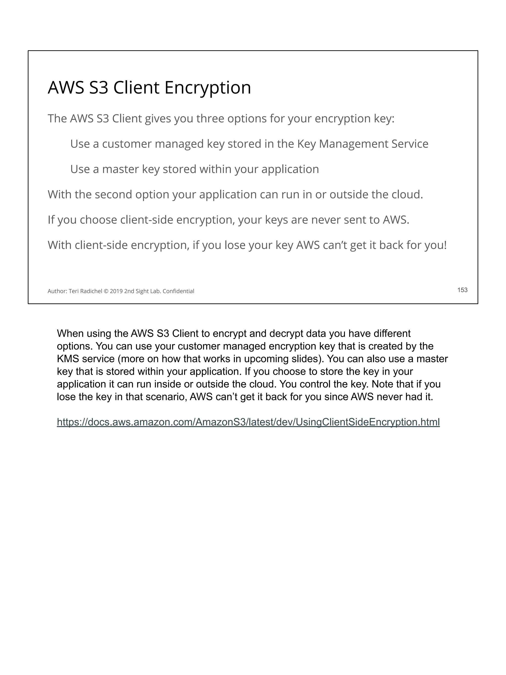 AWS S3 Client Encryption
153
Author: Teri Radichel © 2019 2nd Sight Lab. Conﬁdential 153
The AWS S3 Client gives you three options for your encryption key:
Use a customer managed key stored in the Key Management Service
Use a master key stored within your application
With the second option your application can run in or outside the cloud.
If you choose client-side encryption, your keys are never sent to AWS.
With client-side encryption, if you lose your key AWS can’t get it back for you!
When using the AWS S3 Client to encrypt and decrypt data you have different
options. You can use your customer managed encryption key that is created by the
KMS service (more on how that works in upcoming slides). You can also use a master
key that is stored within your application. If you choose to store the key in your
application it can run inside or outside the cloud. You control the key. Note that if you
lose the key in that scenario, AWS can’t get it back for you since AWS never had it.
https://docs.aws.amazon.com/AmazonS3/latest/dev/UsingClientSideEncryption.html
 