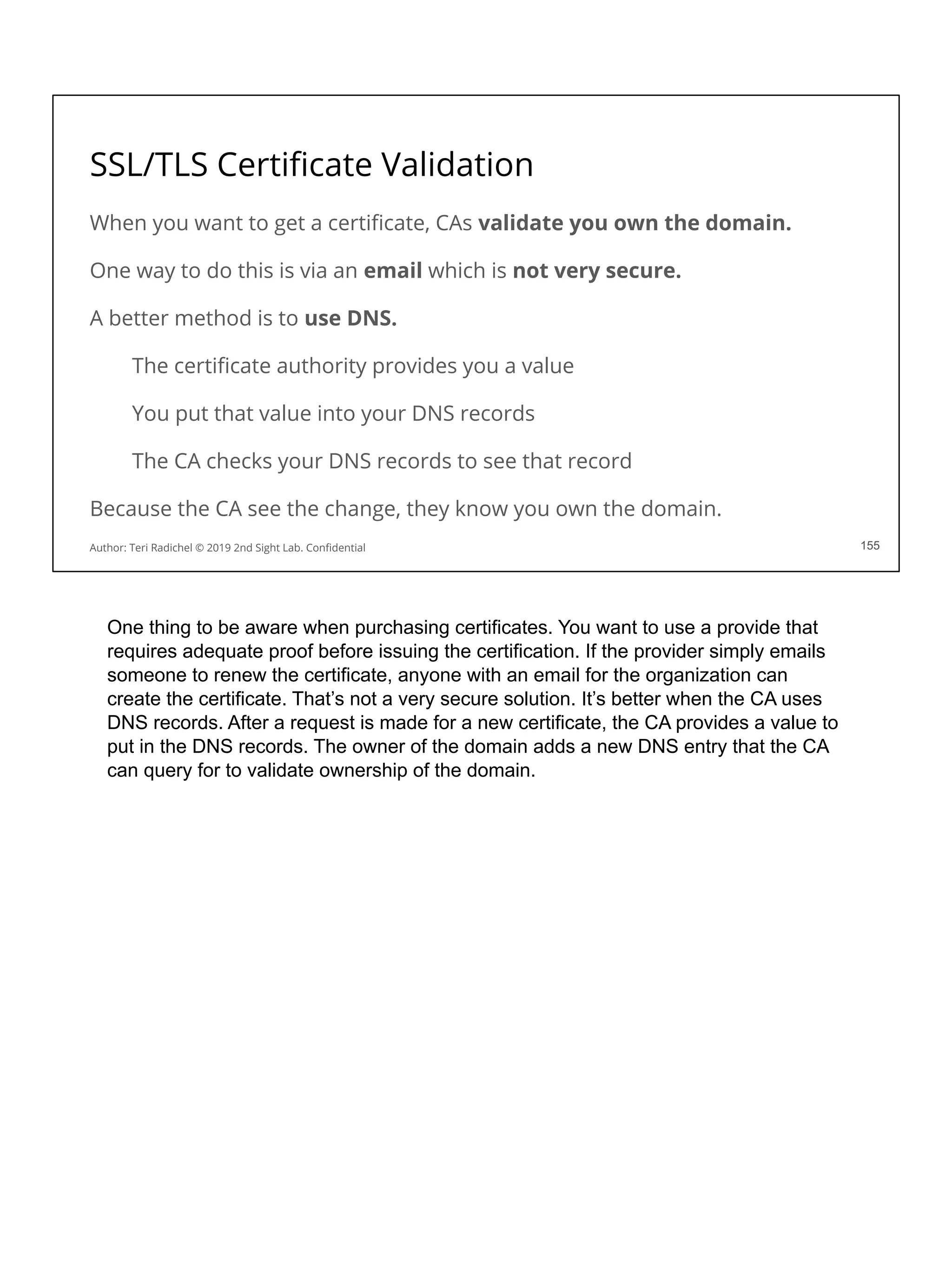 SSL/TLS Certiﬁcate Validation
When you want to get a certiﬁcate, CAs validate you own the domain.
One way to do this is via an email which is not very secure.
A better method is to use DNS.
The certiﬁcate authority provides you a value
You put that value into your DNS records
The CA checks your DNS records to see that record
Because the CA see the change, they know you own the domain.
155
Author: Teri Radichel © 2019 2nd Sight Lab. Conﬁdential 155
One thing to be aware when purchasing certificates. You want to use a provide that
requires adequate proof before issuing the certification. If the provider simply emails
someone to renew the certificate, anyone with an email for the organization can
create the certificate. That’s not a very secure solution. It’s better when the CA uses
DNS records. After a request is made for a new certificate, the CA provides a value to
put in the DNS records. The owner of the domain adds a new DNS entry that the CA
can query for to validate ownership of the domain.
 