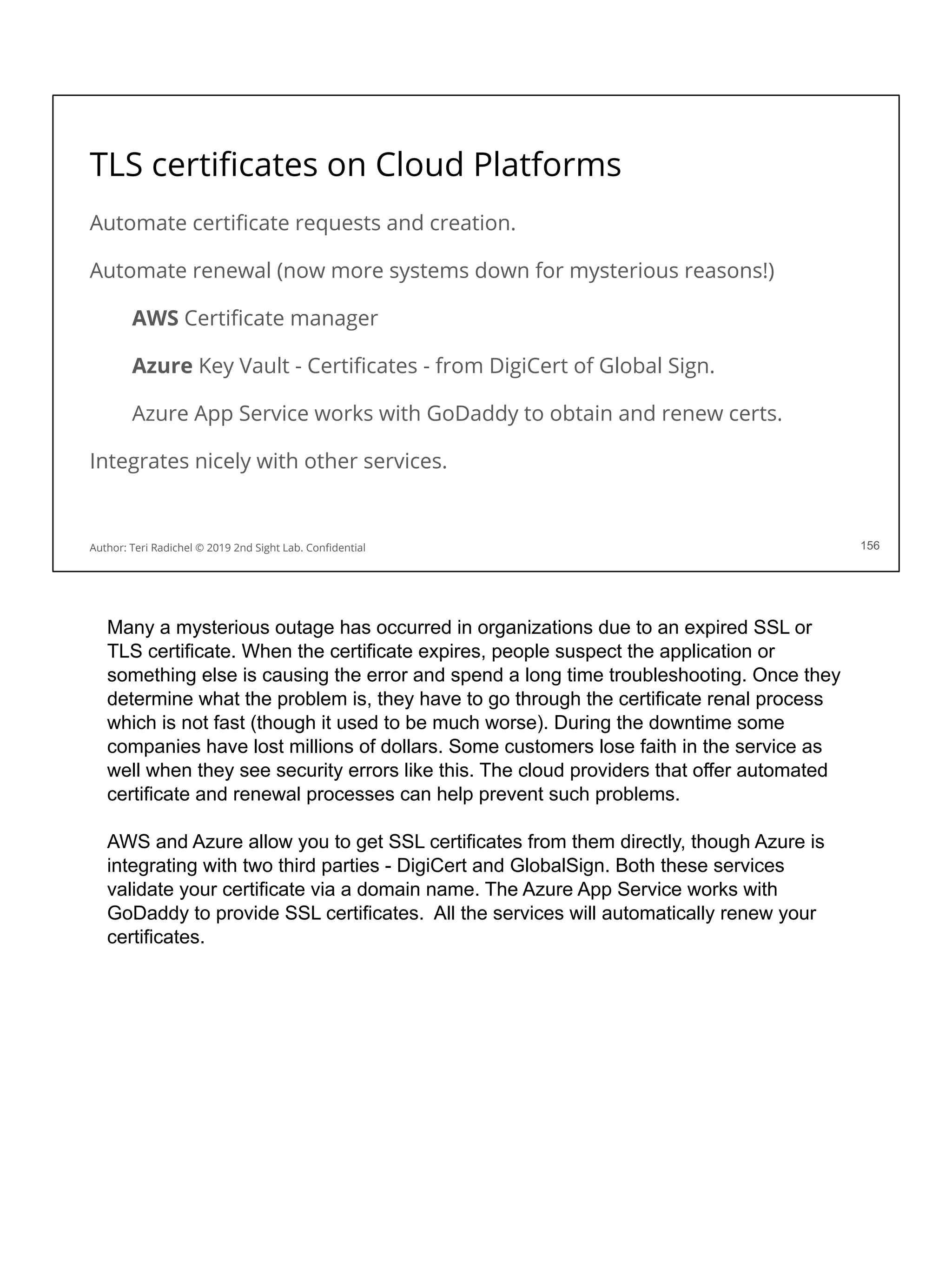 TLS certiﬁcates on Cloud Platforms
Automate certiﬁcate requests and creation.
Automate renewal (now more systems down for mysterious reasons!)
AWS Certiﬁcate manager
Azure Key Vault - Certiﬁcates - from DigiCert of Global Sign.
Azure App Service works with GoDaddy to obtain and renew certs.
Integrates nicely with other services.
156
Author: Teri Radichel © 2019 2nd Sight Lab. Conﬁdential
Many a mysterious outage has occurred in organizations due to an expired SSL or
TLS certificate. When the certificate expires, people suspect the application or
something else is causing the error and spend a long time troubleshooting. Once they
determine what the problem is, they have to go through the certificate renal process
which is not fast (though it used to be much worse). During the downtime some
companies have lost millions of dollars. Some customers lose faith in the service as
well when they see security errors like this. The cloud providers that offer automated
certificate and renewal processes can help prevent such problems.
AWS and Azure allow you to get SSL certificates from them directly, though Azure is
integrating with two third parties - DigiCert and GlobalSign. Both these services
validate your certificate via a domain name. The Azure App Service works with
GoDaddy to provide SSL certificates. All the services will automatically renew your
certificates.
 