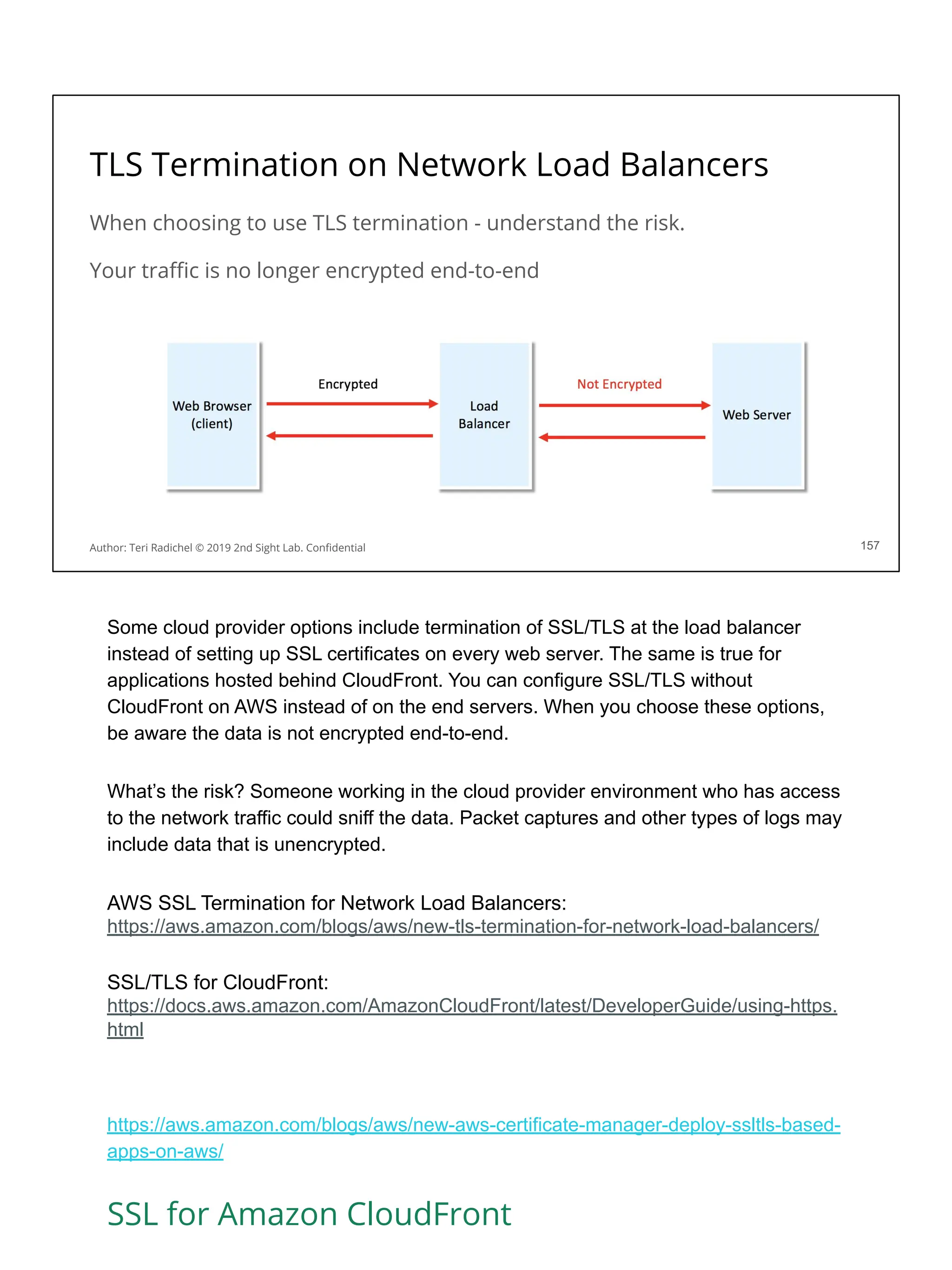TLS Termination on Network Load Balancers
When choosing to use TLS termination - understand the risk.
Your traﬃc is no longer encrypted end-to-end
157
Author: Teri Radichel © 2019 2nd Sight Lab. Conﬁdential
Some cloud provider options include termination of SSL/TLS at the load balancer
instead of setting up SSL certificates on every web server. The same is true for
applications hosted behind CloudFront. You can configure SSL/TLS without
CloudFront on AWS instead of on the end servers. When you choose these options,
be aware the data is not encrypted end-to-end.
What’s the risk? Someone working in the cloud provider environment who has access
to the network traffic could sniff the data. Packet captures and other types of logs may
include data that is unencrypted.
AWS SSL Termination for Network Load Balancers:
https://aws.amazon.com/blogs/aws/new-tls-termination-for-network-load-balancers/
SSL/TLS for CloudFront:
https://docs.aws.amazon.com/AmazonCloudFront/latest/DeveloperGuide/using-https.
html
https://aws.amazon.com/blogs/aws/new-aws-certificate-manager-deploy-ssltls-based-
apps-on-aws/
SSL for Amazon CloudFront
 