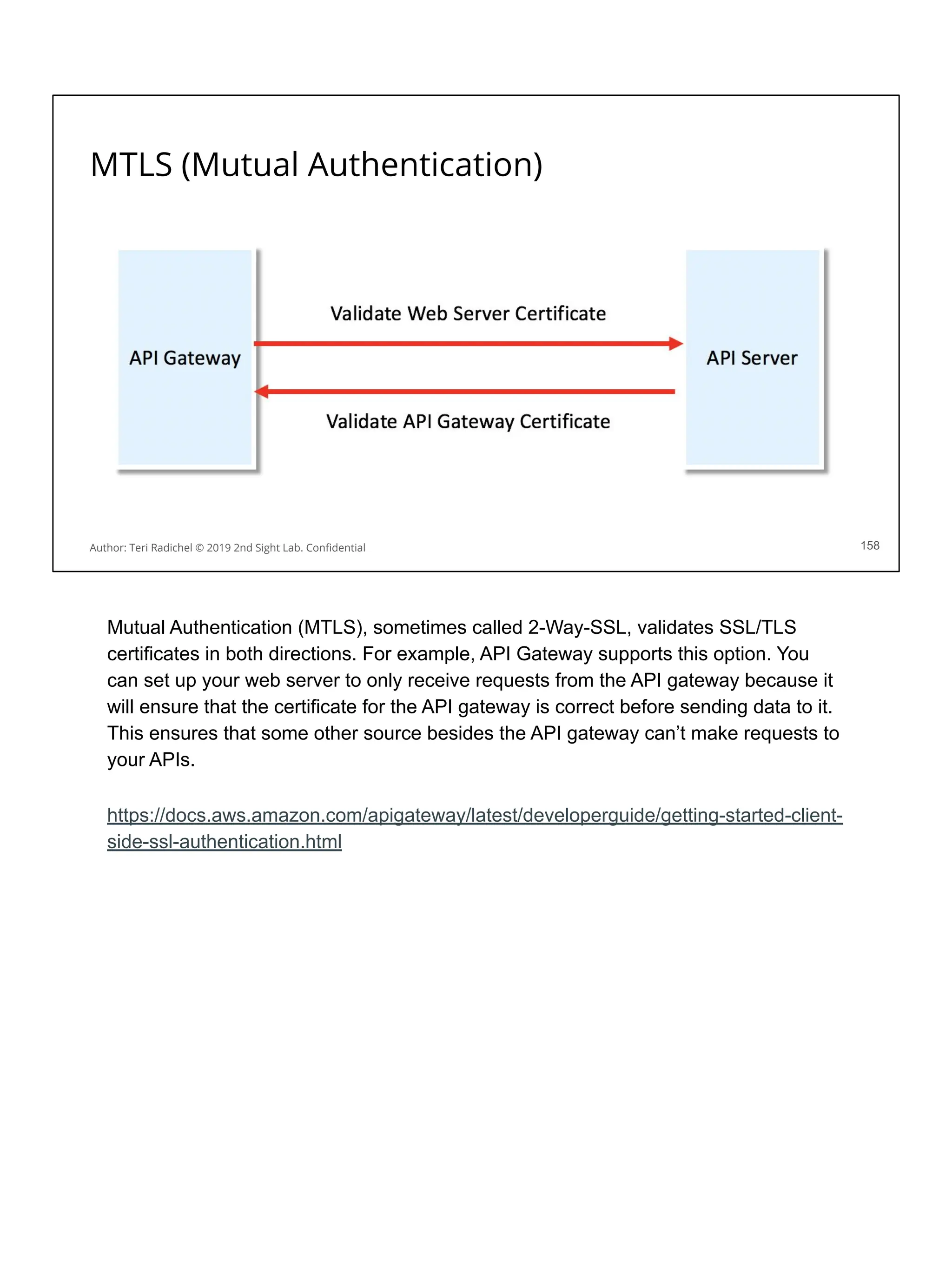 MTLS (Mutual Authentication)
158
Author: Teri Radichel © 2019 2nd Sight Lab. Conﬁdential
Mutual Authentication (MTLS), sometimes called 2-Way-SSL, validates SSL/TLS
certificates in both directions. For example, API Gateway supports this option. You
can set up your web server to only receive requests from the API gateway because it
will ensure that the certificate for the API gateway is correct before sending data to it.
This ensures that some other source besides the API gateway can’t make requests to
your APIs.
https://docs.aws.amazon.com/apigateway/latest/developerguide/getting-started-client-
side-ssl-authentication.html
 