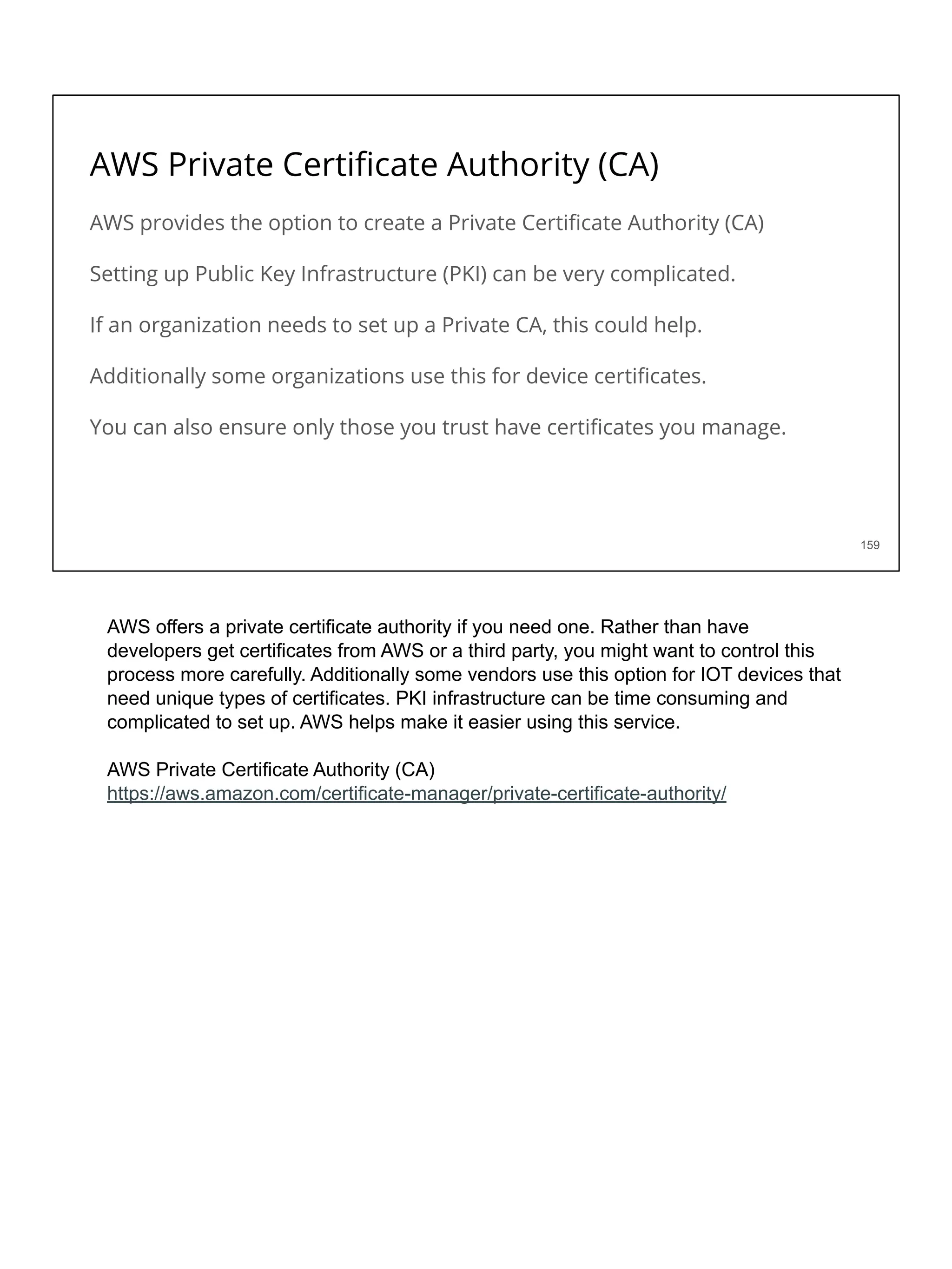 AWS Private Certiﬁcate Authority (CA)
AWS provides the option to create a Private Certiﬁcate Authority (CA)
Setting up Public Key Infrastructure (PKI) can be very complicated.
If an organization needs to set up a Private CA, this could help.
Additionally some organizations use this for device certiﬁcates.
You can also ensure only those you trust have certiﬁcates you manage.
159
AWS offers a private certificate authority if you need one. Rather than have
developers get certificates from AWS or a third party, you might want to control this
process more carefully. Additionally some vendors use this option for IOT devices that
need unique types of certificates. PKI infrastructure can be time consuming and
complicated to set up. AWS helps make it easier using this service.
AWS Private Certificate Authority (CA)
https://aws.amazon.com/certificate-manager/private-certificate-authority/
 