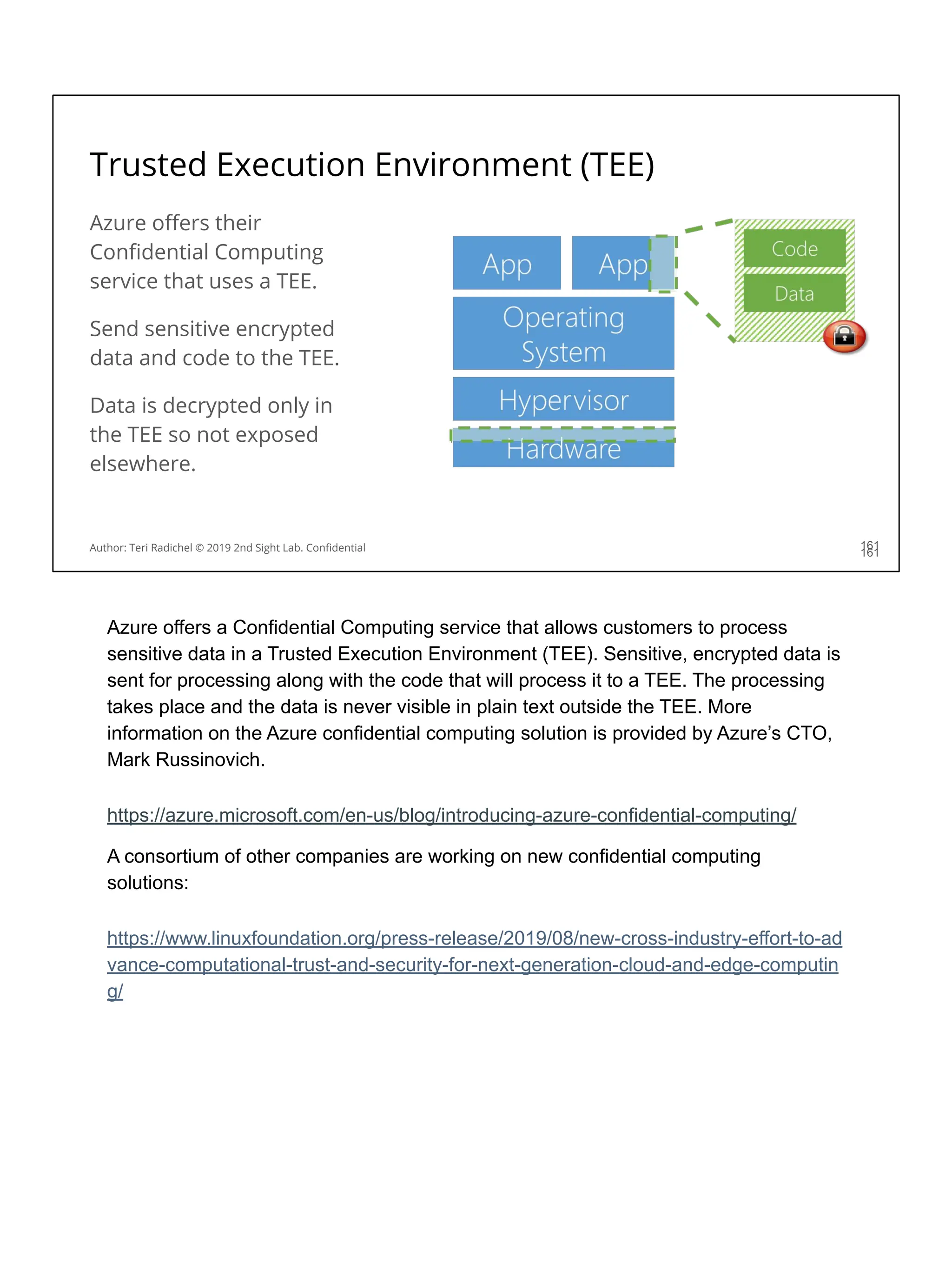 Trusted Execution Environment (TEE)
Azure oﬀers their
Conﬁdential Computing
service that uses a TEE.
Send sensitive encrypted
data and code to the TEE.
Data is decrypted only in
the TEE so not exposed
elsewhere.
161
Author: Teri Radichel © 2019 2nd Sight Lab. Conﬁdential 161
Azure offers a Confidential Computing service that allows customers to process
sensitive data in a Trusted Execution Environment (TEE). Sensitive, encrypted data is
sent for processing along with the code that will process it to a TEE. The processing
takes place and the data is never visible in plain text outside the TEE. More
information on the Azure confidential computing solution is provided by Azure’s CTO,
Mark Russinovich.
https://azure.microsoft.com/en-us/blog/introducing-azure-confidential-computing/
A consortium of other companies are working on new confidential computing
solutions:
https://www.linuxfoundation.org/press-release/2019/08/new-cross-industry-effort-to-ad
vance-computational-trust-and-security-for-next-generation-cloud-and-edge-computin
g/
 