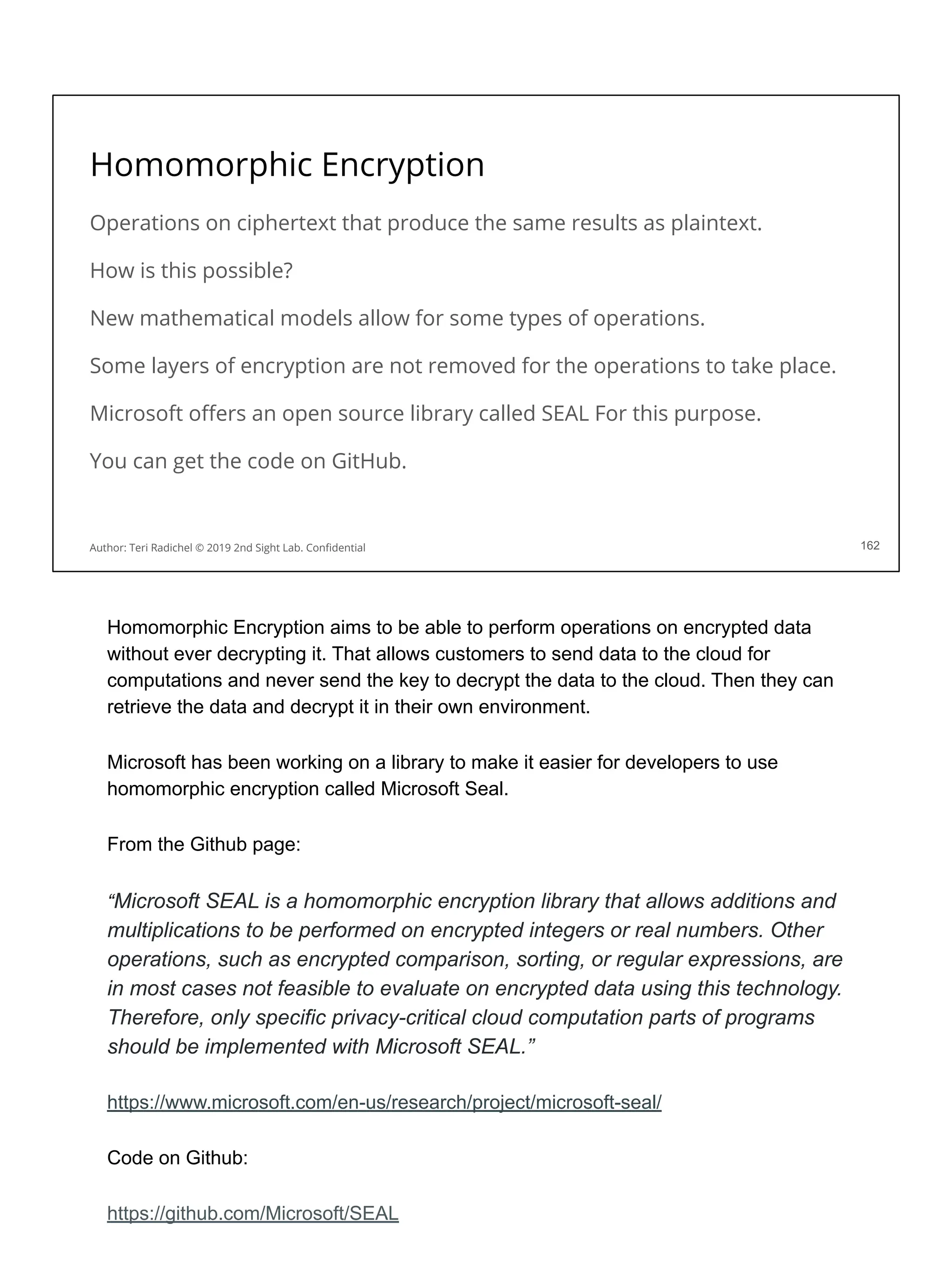 Homomorphic Encryption
Operations on ciphertext that produce the same results as plaintext.
How is this possible?
New mathematical models allow for some types of operations.
Some layers of encryption are not removed for the operations to take place.
Microsoft oﬀers an open source library called SEAL For this purpose.
You can get the code on GitHub.
162
Author: Teri Radichel © 2019 2nd Sight Lab. Conﬁdential
Homomorphic Encryption aims to be able to perform operations on encrypted data
without ever decrypting it. That allows customers to send data to the cloud for
computations and never send the key to decrypt the data to the cloud. Then they can
retrieve the data and decrypt it in their own environment.
Microsoft has been working on a library to make it easier for developers to use
homomorphic encryption called Microsoft Seal.
From the Github page:
“Microsoft SEAL is a homomorphic encryption library that allows additions and
multiplications to be performed on encrypted integers or real numbers. Other
operations, such as encrypted comparison, sorting, or regular expressions, are
in most cases not feasible to evaluate on encrypted data using this technology.
Therefore, only specific privacy-critical cloud computation parts of programs
should be implemented with Microsoft SEAL.”
https://www.microsoft.com/en-us/research/project/microsoft-seal/
Code on Github:
https://github.com/Microsoft/SEAL
 