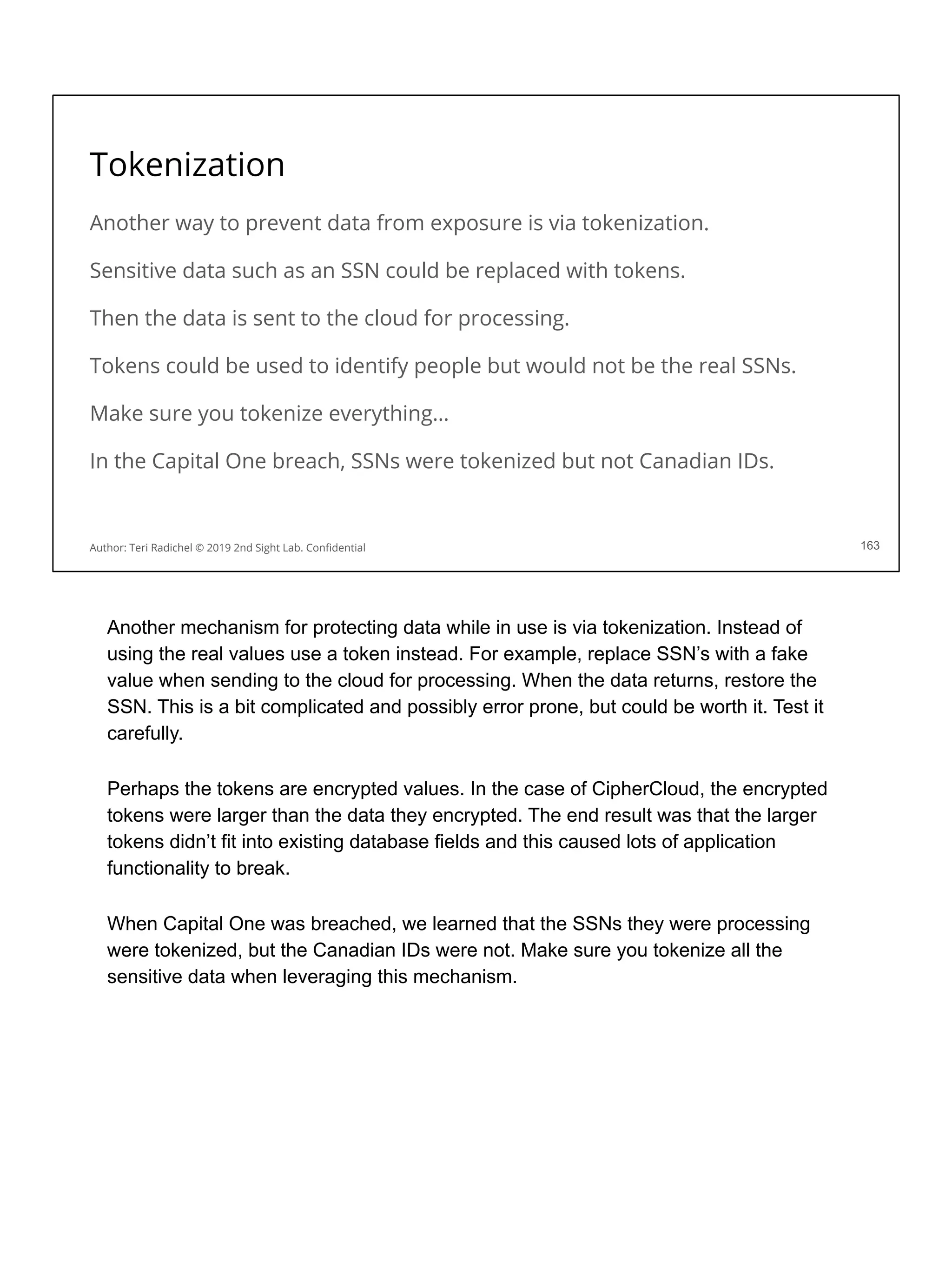 Tokenization
Another way to prevent data from exposure is via tokenization.
Sensitive data such as an SSN could be replaced with tokens.
Then the data is sent to the cloud for processing.
Tokens could be used to identify people but would not be the real SSNs.
Make sure you tokenize everything…
In the Capital One breach, SSNs were tokenized but not Canadian IDs.
163
Author: Teri Radichel © 2019 2nd Sight Lab. Conﬁdential
Another mechanism for protecting data while in use is via tokenization. Instead of
using the real values use a token instead. For example, replace SSN’s with a fake
value when sending to the cloud for processing. When the data returns, restore the
SSN. This is a bit complicated and possibly error prone, but could be worth it. Test it
carefully.
Perhaps the tokens are encrypted values. In the case of CipherCloud, the encrypted
tokens were larger than the data they encrypted. The end result was that the larger
tokens didn’t fit into existing database fields and this caused lots of application
functionality to break.
When Capital One was breached, we learned that the SSNs they were processing
were tokenized, but the Canadian IDs were not. Make sure you tokenize all the
sensitive data when leveraging this mechanism.
 