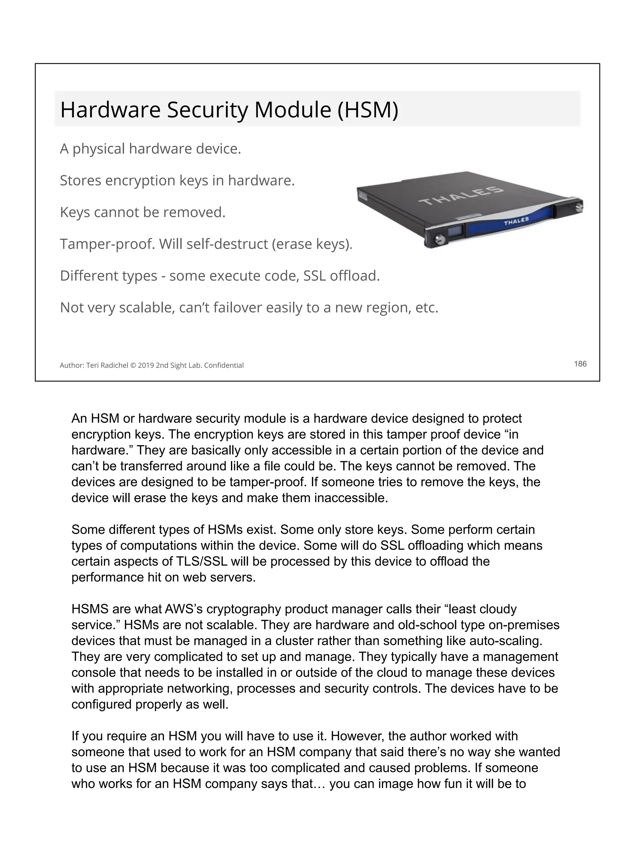 Hardware Security Module (HSM)
A physical hardware device.
Stores encryption keys in hardware.
Keys cannot be removed.
Tamper-proof. Will self-destruct (erase keys).
Diﬀerent types - some execute code, SSL oﬄoad.
Not very scalable, can’t failover easily to a new region, etc.
186
Author: Teri Radichel © 2019 2nd Sight Lab. Conﬁdential
An HSM or hardware security module is a hardware device designed to protect
encryption keys. The encryption keys are stored in this tamper proof device “in
hardware.” They are basically only accessible in a certain portion of the device and
can’t be transferred around like a file could be. The keys cannot be removed. The
devices are designed to be tamper-proof. If someone tries to remove the keys, the
device will erase the keys and make them inaccessible.
Some different types of HSMs exist. Some only store keys. Some perform certain
types of computations within the device. Some will do SSL offloading which means
certain aspects of TLS/SSL will be processed by this device to offload the
performance hit on web servers.
HSMS are what AWS’s cryptography product manager calls their “least cloudy
service.” HSMs are not scalable. They are hardware and old-school type on-premises
devices that must be managed in a cluster rather than something like auto-scaling.
They are very complicated to set up and manage. They typically have a management
console that needs to be installed in or outside of the cloud to manage these devices
with appropriate networking, processes and security controls. The devices have to be
configured properly as well.
If you require an HSM you will have to use it. However, the author worked with
someone that used to work for an HSM company that said there’s no way she wanted
to use an HSM because it was too complicated and caused problems. If someone
who works for an HSM company says that… you can image how fun it will be to
 