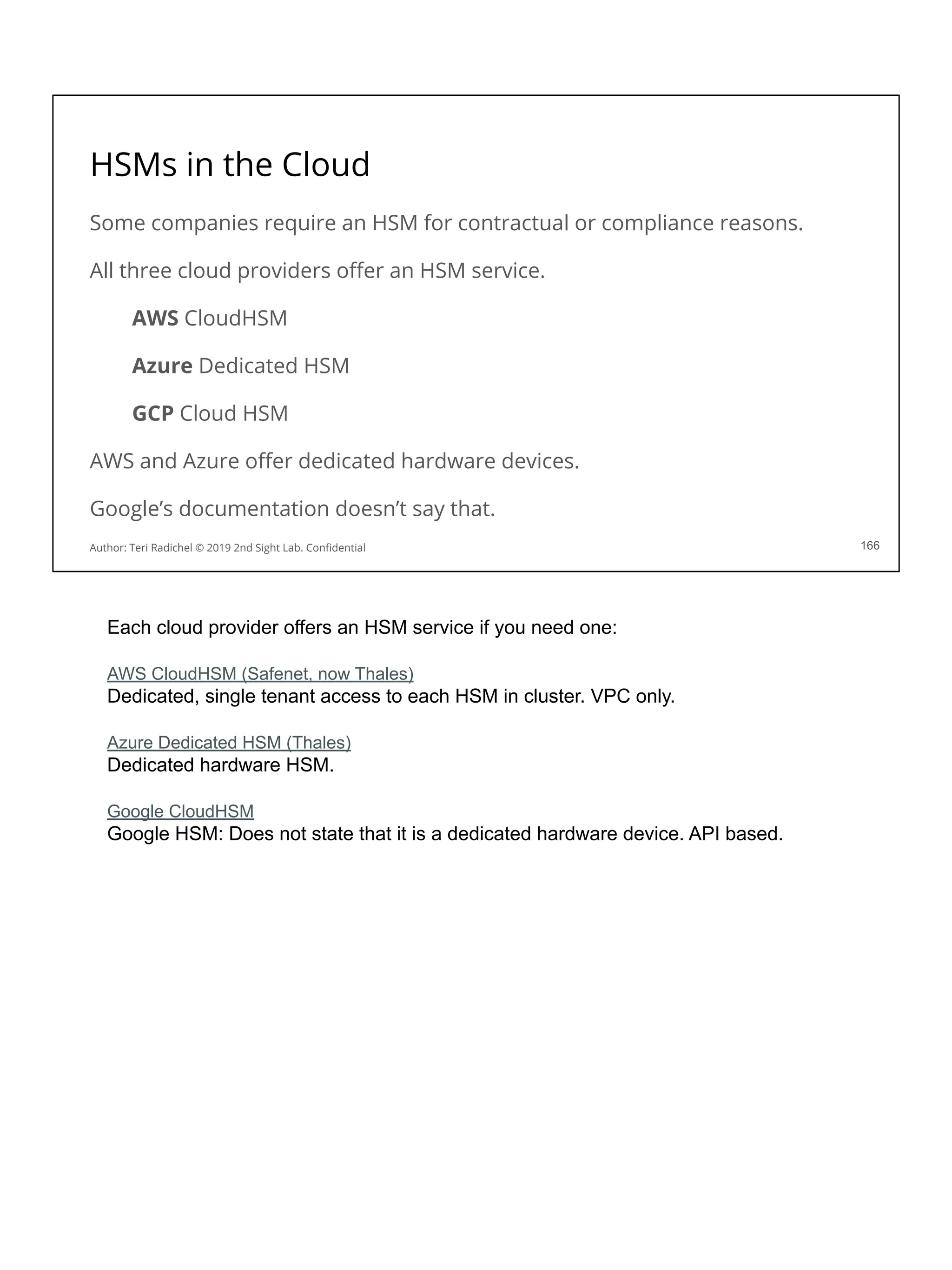 HSMs in the Cloud
Some companies require an HSM for contractual or compliance reasons.
All three cloud providers oﬀer an HSM service.
AWS CloudHSM
Azure Dedicated HSM
GCP Cloud HSM
AWS and Azure oﬀer dedicated hardware devices.
Google’s documentation doesn’t say that.
166
Author: Teri Radichel © 2019 2nd Sight Lab. Conﬁdential
Each cloud provider offers an HSM service if you need one:
AWS CloudHSM (Safenet, now Thales)
Dedicated, single tenant access to each HSM in cluster. VPC only.
Azure Dedicated HSM (Thales)
Dedicated hardware HSM.
Google CloudHSM
Google HSM: Does not state that it is a dedicated hardware device. API based.
 