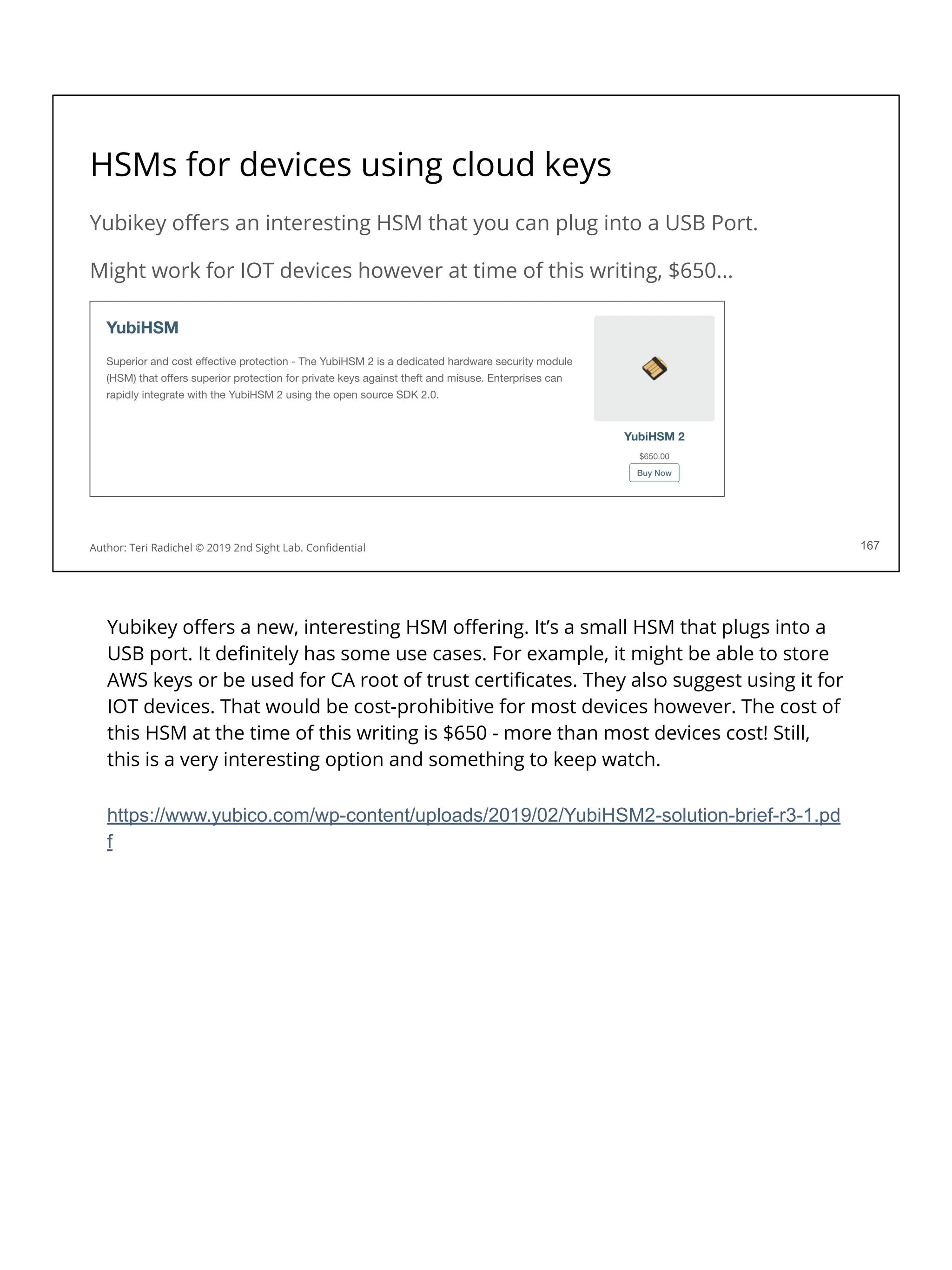 HSMs for devices using cloud keys
Yubikey oﬀers an interesting HSM that you can plug into a USB Port.
Might work for IOT devices however at time of this writing, $650...
167
Author: Teri Radichel © 2019 2nd Sight Lab. Conﬁdential
Yubikey oﬀers a new, interesting HSM oﬀering. It’s a small HSM that plugs into a
USB port. It deﬁnitely has some use cases. For example, it might be able to store
AWS keys or be used for CA root of trust certiﬁcates. They also suggest using it for
IOT devices. That would be cost-prohibitive for most devices however. The cost of
this HSM at the time of this writing is $650 - more than most devices cost! Still,
this is a very interesting option and something to keep watch.
https://www.yubico.com/wp-content/uploads/2019/02/YubiHSM2-solution-brief-r3-1.pd
f
 