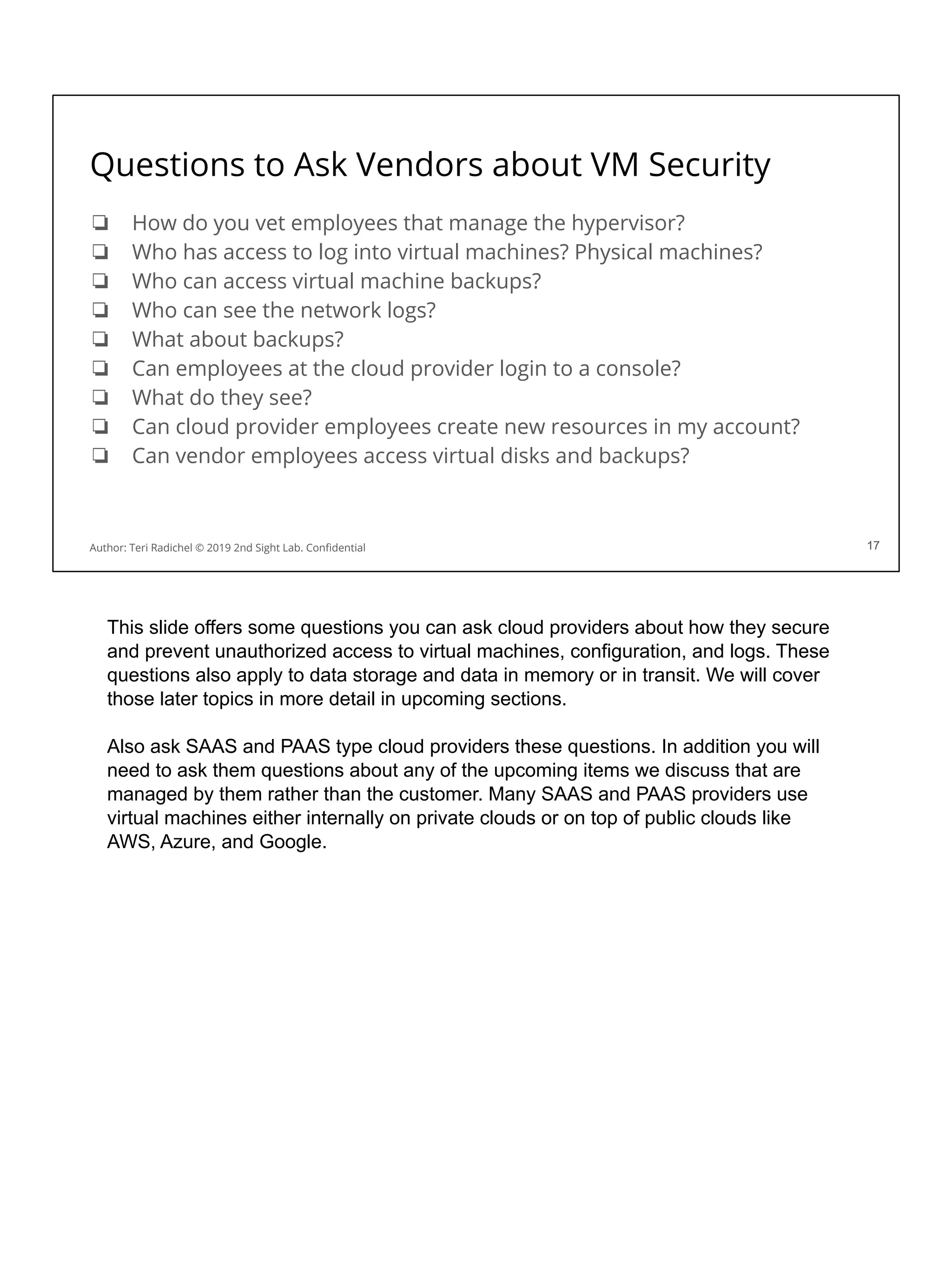 Questions to Ask Vendors about VM Security
❏ How do you vet employees that manage the hypervisor?
❏ Who has access to log into virtual machines? Physical machines?
❏ Who can access virtual machine backups?
❏ Who can see the network logs?
❏ What about backups?
❏ Can employees at the cloud provider login to a console?
❏ What do they see?
❏ Can cloud provider employees create new resources in my account?
❏ Can vendor employees access virtual disks and backups?
17
Author: Teri Radichel © 2019 2nd Sight Lab. Conﬁdential 17
This slide offers some questions you can ask cloud providers about how they secure
and prevent unauthorized access to virtual machines, configuration, and logs. These
questions also apply to data storage and data in memory or in transit. We will cover
those later topics in more detail in upcoming sections.
Also ask SAAS and PAAS type cloud providers these questions. In addition you will
need to ask them questions about any of the upcoming items we discuss that are
managed by them rather than the customer. Many SAAS and PAAS providers use
virtual machines either internally on private clouds or on top of public clouds like
AWS, Azure, and Google.
 