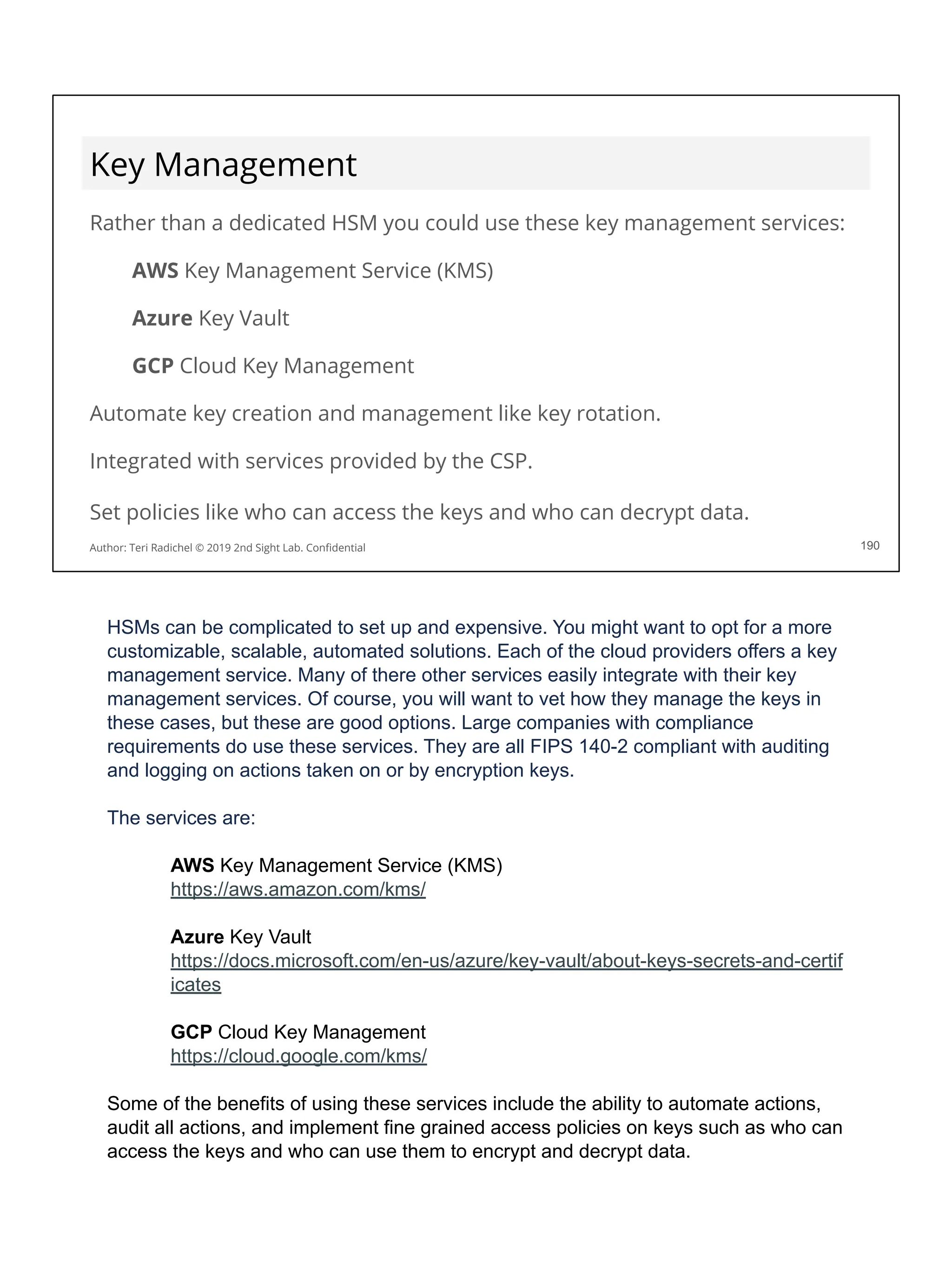 Key Management
Rather than a dedicated HSM you could use these key management services:
AWS Key Management Service (KMS)
Azure Key Vault
GCP Cloud Key Management
Automate key creation and management like key rotation.
Integrated with services provided by the CSP.
Set policies like who can access the keys and who can decrypt data.
190
Author: Teri Radichel © 2019 2nd Sight Lab. Conﬁdential
HSMs can be complicated to set up and expensive. You might want to opt for a more
customizable, scalable, automated solutions. Each of the cloud providers offers a key
management service. Many of there other services easily integrate with their key
management services. Of course, you will want to vet how they manage the keys in
these cases, but these are good options. Large companies with compliance
requirements do use these services. They are all FIPS 140-2 compliant with auditing
and logging on actions taken on or by encryption keys.
The services are:
AWS Key Management Service (KMS)
https://aws.amazon.com/kms/
Azure Key Vault
https://docs.microsoft.com/en-us/azure/key-vault/about-keys-secrets-and-certif
icates
GCP Cloud Key Management
https://cloud.google.com/kms/
Some of the benefits of using these services include the ability to automate actions,
audit all actions, and implement fine grained access policies on keys such as who can
access the keys and who can use them to encrypt and decrypt data.
 