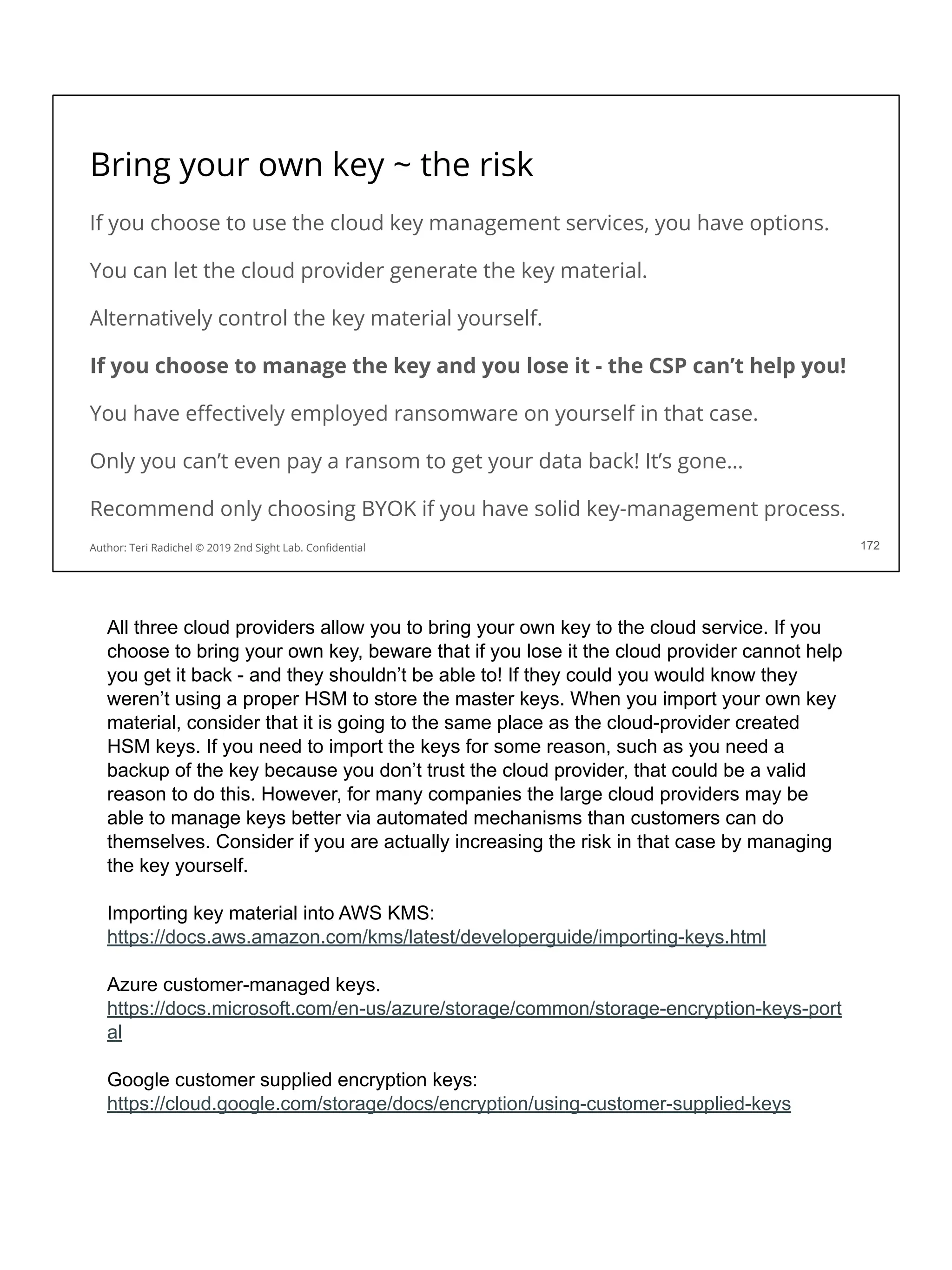 Bring your own key ~ the risk
If you choose to use the cloud key management services, you have options.
You can let the cloud provider generate the key material.
Alternatively control the key material yourself.
If you choose to manage the key and you lose it - the CSP can’t help you!
You have eﬀectively employed ransomware on yourself in that case.
Only you can’t even pay a ransom to get your data back! It’s gone…
Recommend only choosing BYOK if you have solid key-management process.
172
Author: Teri Radichel © 2019 2nd Sight Lab. Conﬁdential
All three cloud providers allow you to bring your own key to the cloud service. If you
choose to bring your own key, beware that if you lose it the cloud provider cannot help
you get it back - and they shouldn’t be able to! If they could you would know they
weren’t using a proper HSM to store the master keys. When you import your own key
material, consider that it is going to the same place as the cloud-provider created
HSM keys. If you need to import the keys for some reason, such as you need a
backup of the key because you don’t trust the cloud provider, that could be a valid
reason to do this. However, for many companies the large cloud providers may be
able to manage keys better via automated mechanisms than customers can do
themselves. Consider if you are actually increasing the risk in that case by managing
the key yourself.
Importing key material into AWS KMS:
https://docs.aws.amazon.com/kms/latest/developerguide/importing-keys.html
Azure customer-managed keys.
https://docs.microsoft.com/en-us/azure/storage/common/storage-encryption-keys-port
al
Google customer supplied encryption keys:
https://cloud.google.com/storage/docs/encryption/using-customer-supplied-keys
 