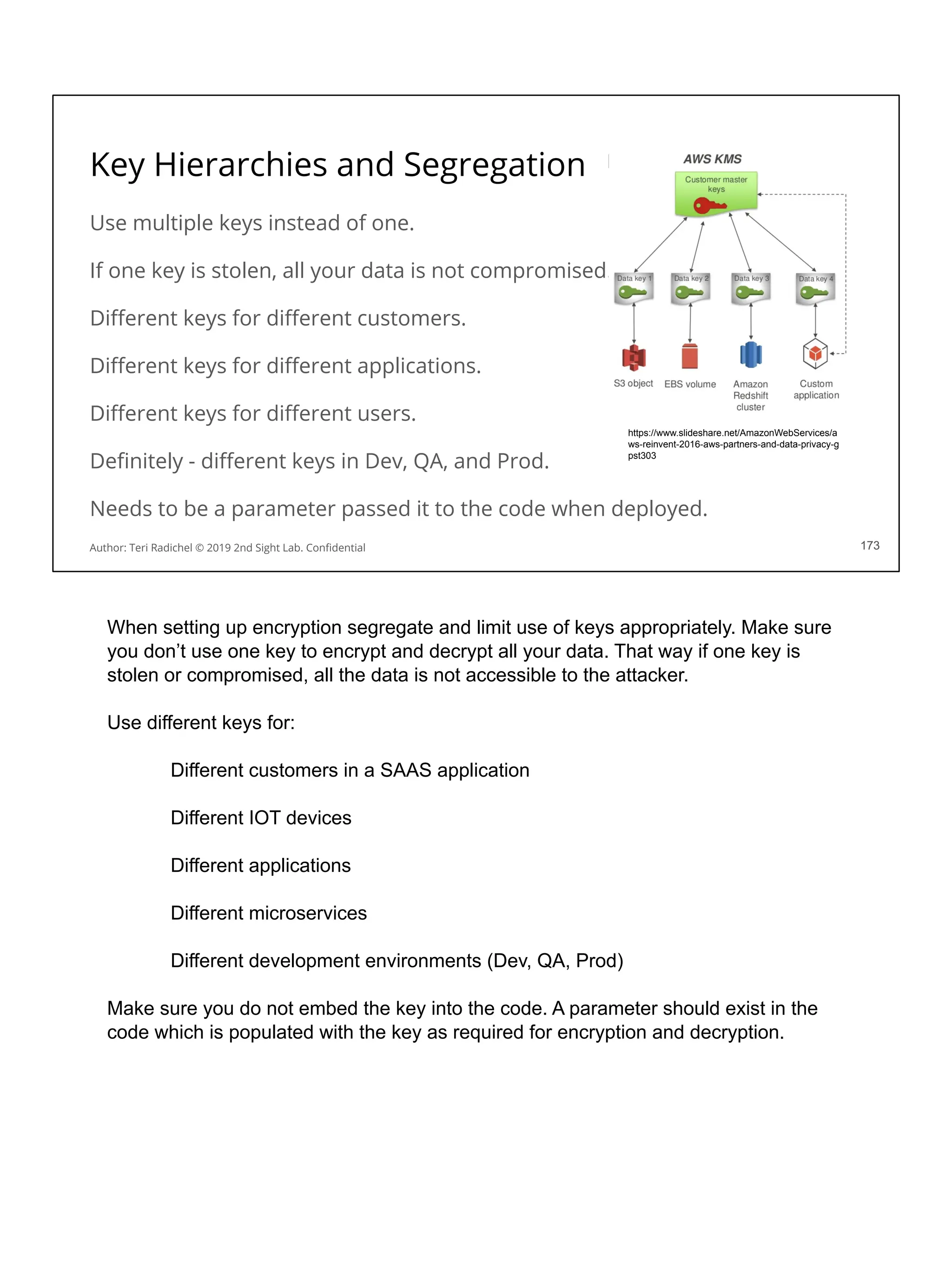 Key Hierarchies and Segregation
Use multiple keys instead of one.
If one key is stolen, all your data is not compromised.
Diﬀerent keys for diﬀerent customers.
Diﬀerent keys for diﬀerent applications.
Diﬀerent keys for diﬀerent users.
Deﬁnitely - diﬀerent keys in Dev, QA, and Prod.
Needs to be a parameter passed it to the code when deployed.
173
https://www.slideshare.net/AmazonWebServices/a
ws-reinvent-2016-aws-partners-and-data-privacy-g
pst303
Author: Teri Radichel © 2019 2nd Sight Lab. Conﬁdential 173
When setting up encryption segregate and limit use of keys appropriately. Make sure
you don’t use one key to encrypt and decrypt all your data. That way if one key is
stolen or compromised, all the data is not accessible to the attacker.
Use different keys for:
Different customers in a SAAS application
Different IOT devices
Different applications
Different microservices
Different development environments (Dev, QA, Prod)
Make sure you do not embed the key into the code. A parameter should exist in the
code which is populated with the key as required for encryption and decryption.
 