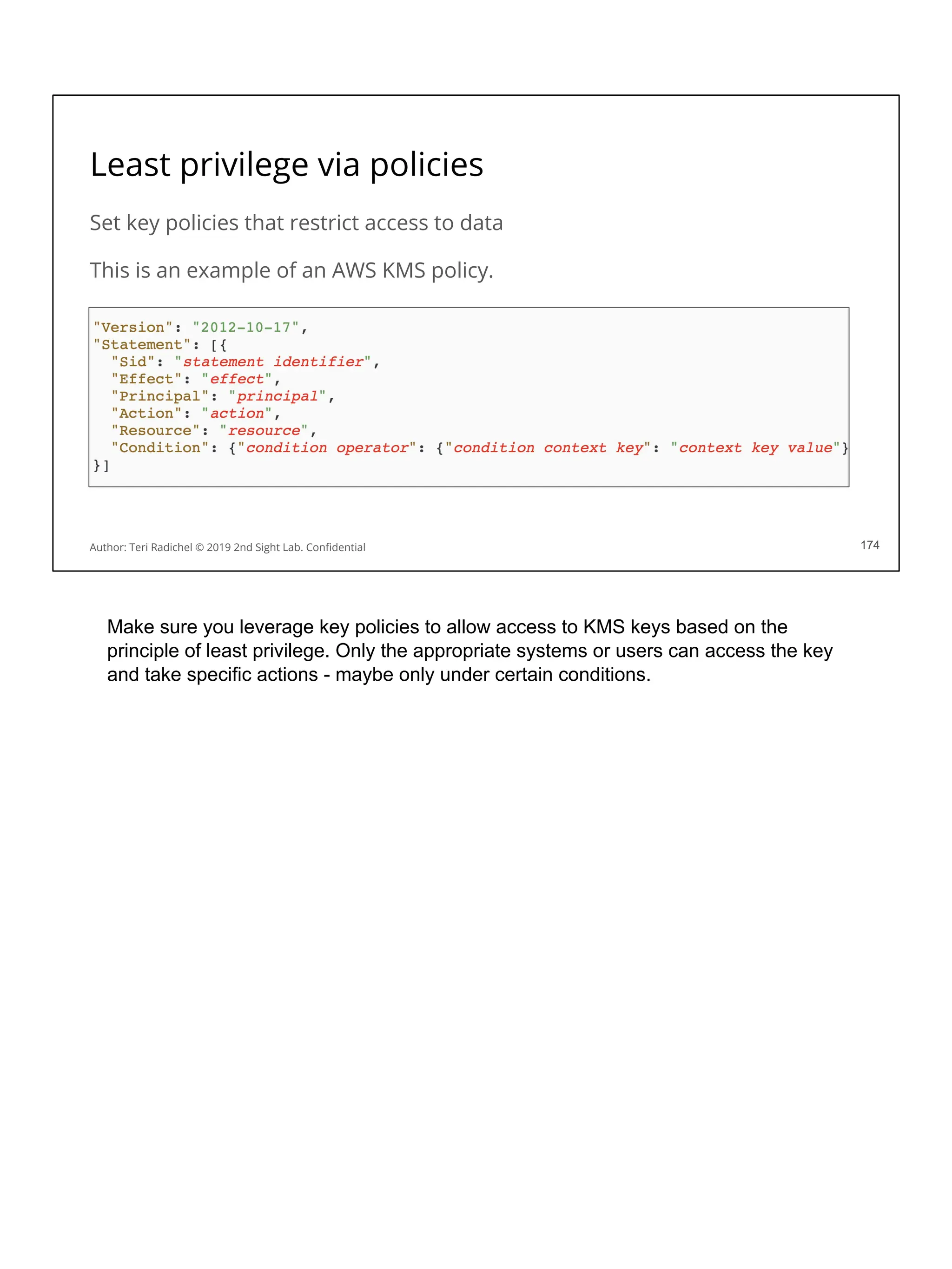 Least privilege via policies
Set key policies that restrict access to data
This is an example of an AWS KMS policy.
174
Author: Teri Radichel © 2019 2nd Sight Lab. Conﬁdential 174
Make sure you leverage key policies to allow access to KMS keys based on the
principle of least privilege. Only the appropriate systems or users can access the key
and take specific actions - maybe only under certain conditions.
 