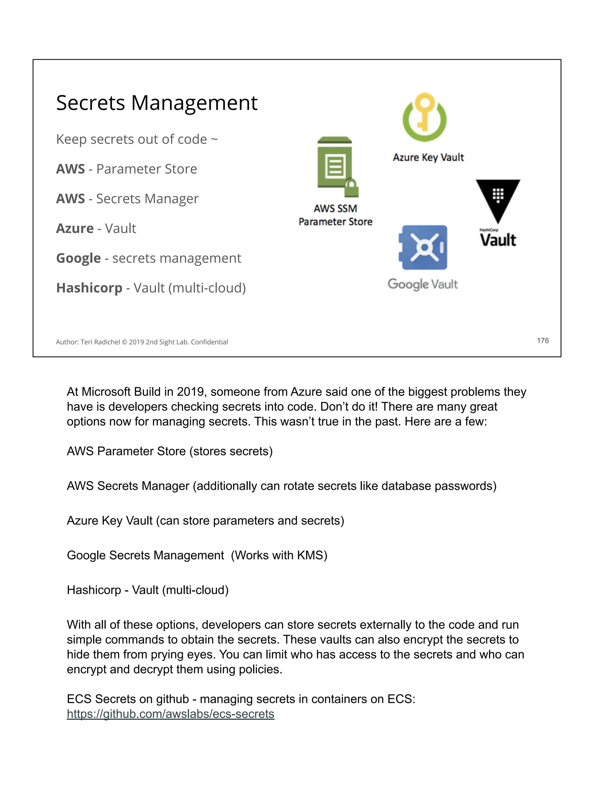 Secrets Management
Keep secrets out of code ~
AWS - Parameter Store
AWS - Secrets Manager
Azure - Vault
Google - secrets management
Hashicorp - Vault (multi-cloud)
176
Author: Teri Radichel © 2019 2nd Sight Lab. Conﬁdential 176
At Microsoft Build in 2019, someone from Azure said one of the biggest problems they
have is developers checking secrets into code. Don’t do it! There are many great
options now for managing secrets. This wasn’t true in the past. Here are a few:
AWS Parameter Store (stores secrets)
AWS Secrets Manager (additionally can rotate secrets like database passwords)
Azure Key Vault (can store parameters and secrets)
Google Secrets Management (Works with KMS)
Hashicorp - Vault (multi-cloud)
With all of these options, developers can store secrets externally to the code and run
simple commands to obtain the secrets. These vaults can also encrypt the secrets to
hide them from prying eyes. You can limit who has access to the secrets and who can
encrypt and decrypt them using policies.
ECS Secrets on github - managing secrets in containers on ECS:
https://github.com/awslabs/ecs-secrets
 