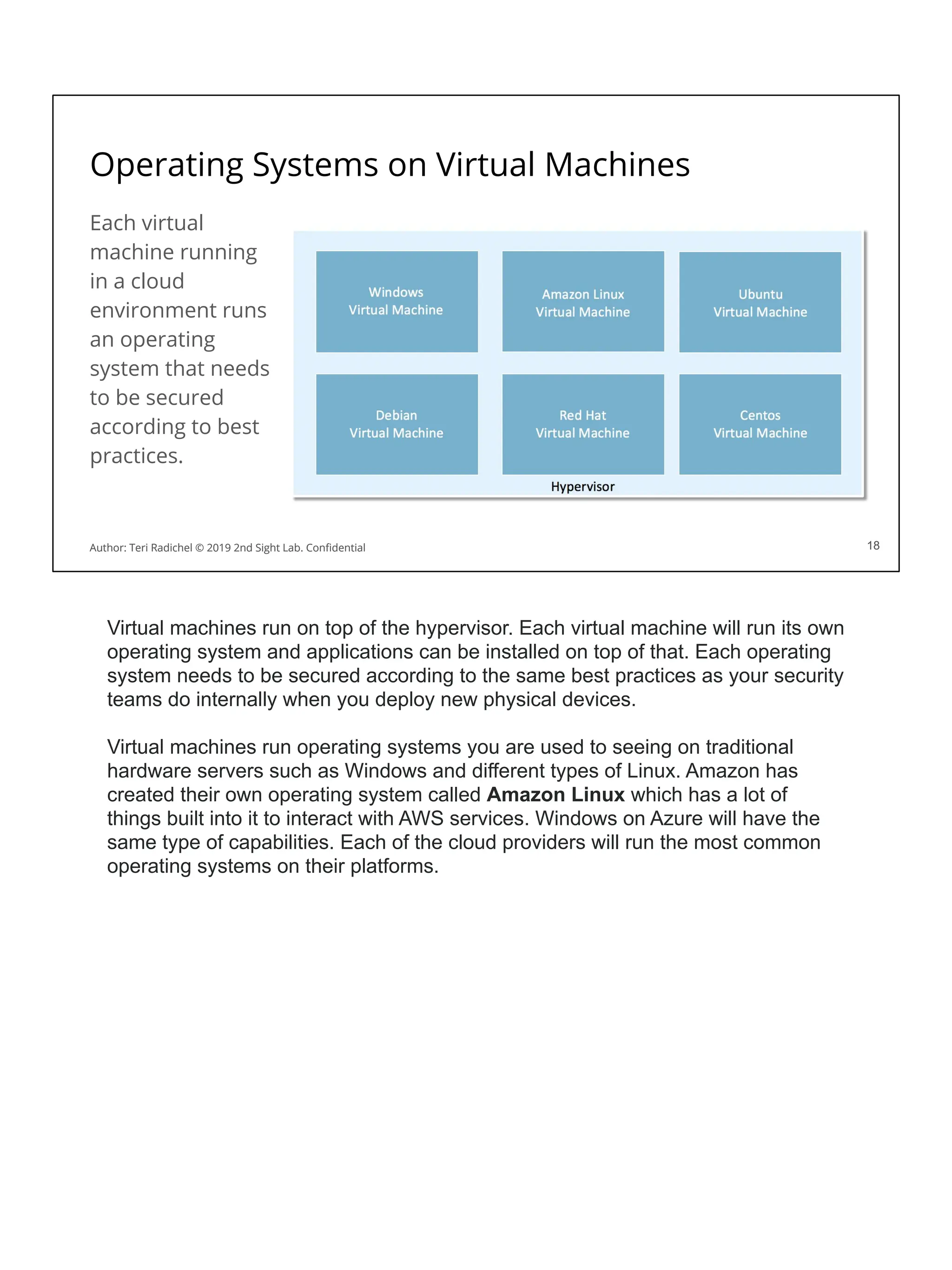 Operating Systems on Virtual Machines
Each virtual
machine running
in a cloud
environment runs
an operating
system that needs
to be secured
according to best
practices.
18
Author: Teri Radichel © 2019 2nd Sight Lab. Conﬁdential 18
Author: Teri Radichel © 2019 2nd Sight Lab. Conﬁdential
Virtual machines run on top of the hypervisor. Each virtual machine will run its own
operating system and applications can be installed on top of that. Each operating
system needs to be secured according to the same best practices as your security
teams do internally when you deploy new physical devices.
Virtual machines run operating systems you are used to seeing on traditional
hardware servers such as Windows and different types of Linux. Amazon has
created their own operating system called Amazon Linux which has a lot of
things built into it to interact with AWS services. Windows on Azure will have the
same type of capabilities. Each of the cloud providers will run the most common
operating systems on their platforms.
 