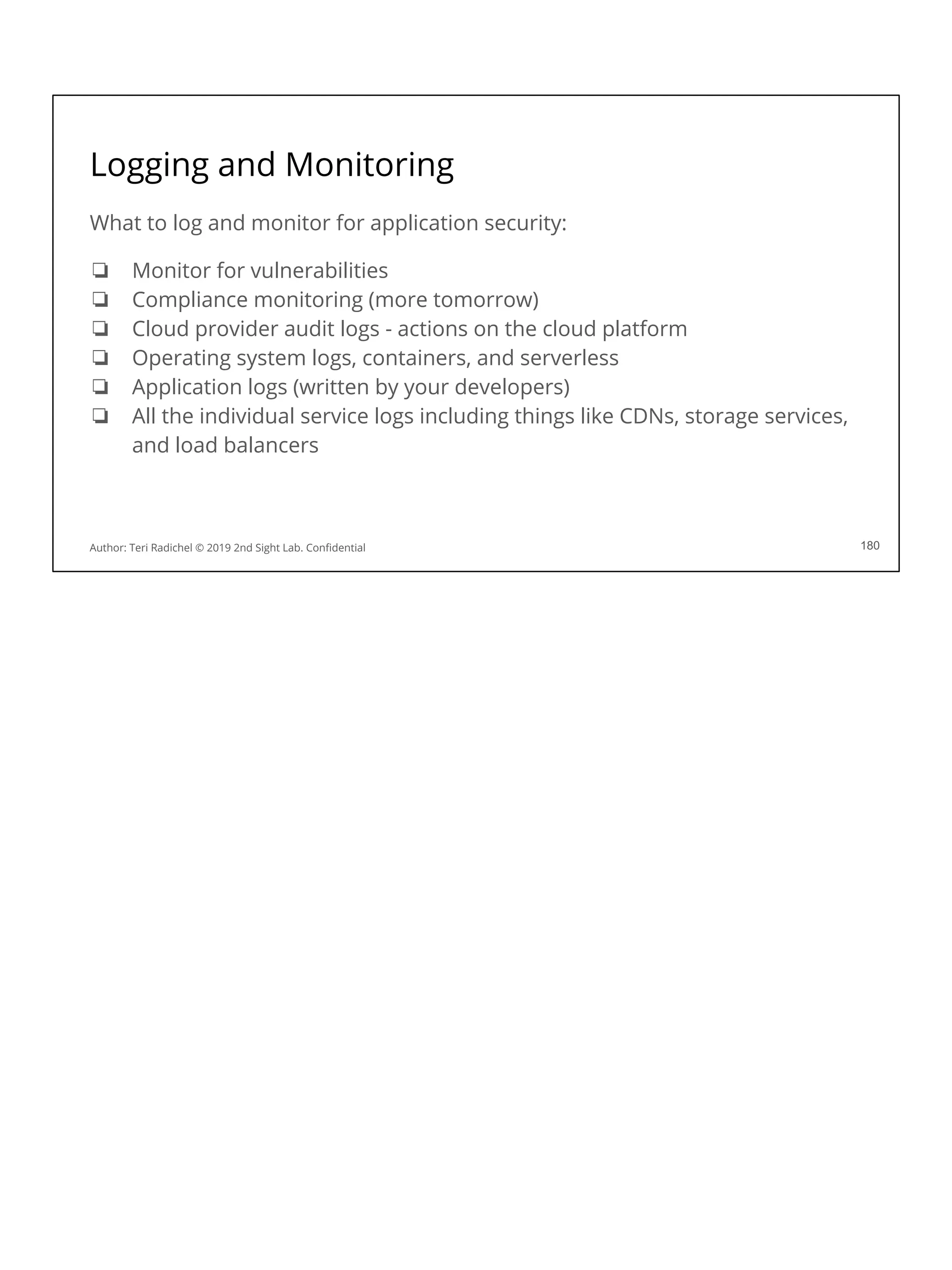 Logging and Monitoring
What to log and monitor for application security:
❏ Monitor for vulnerabilities
❏ Compliance monitoring (more tomorrow)
❏ Cloud provider audit logs - actions on the cloud platform
❏ Operating system logs, containers, and serverless
❏ Application logs (written by your developers)
❏ All the individual service logs including things like CDNs, storage services,
and load balancers
180
Author: Teri Radichel © 2019 2nd Sight Lab. Conﬁdential
 