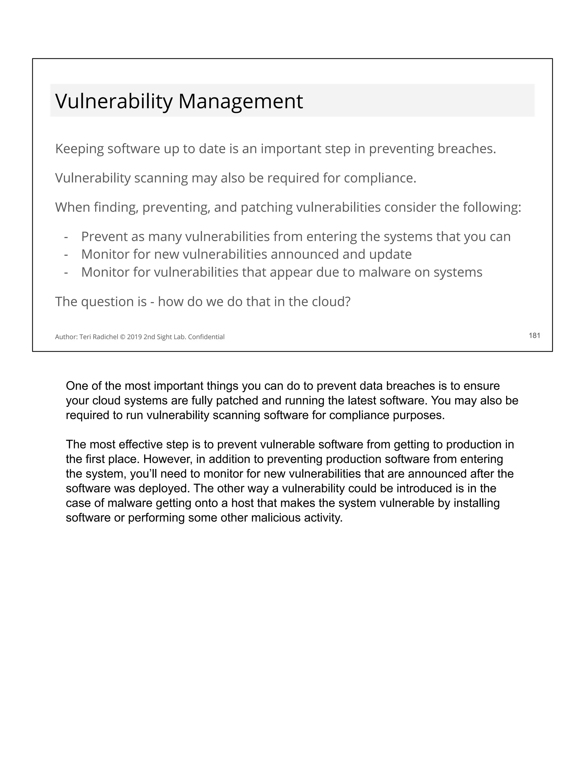 Vulnerability Management
Keeping software up to date is an important step in preventing breaches.
Vulnerability scanning may also be required for compliance.
When ﬁnding, preventing, and patching vulnerabilities consider the following:
- Prevent as many vulnerabilities from entering the systems that you can
- Monitor for new vulnerabilities announced and update
- Monitor for vulnerabilities that appear due to malware on systems
The question is - how do we do that in the cloud?
181
Author: Teri Radichel © 2019 2nd Sight Lab. Conﬁdential 181
One of the most important things you can do to prevent data breaches is to ensure
your cloud systems are fully patched and running the latest software. You may also be
required to run vulnerability scanning software for compliance purposes.
The most effective step is to prevent vulnerable software from getting to production in
the first place. However, in addition to preventing production software from entering
the system, you’ll need to monitor for new vulnerabilities that are announced after the
software was deployed. The other way a vulnerability could be introduced is in the
case of malware getting onto a host that makes the system vulnerable by installing
software or performing some other malicious activity.
 