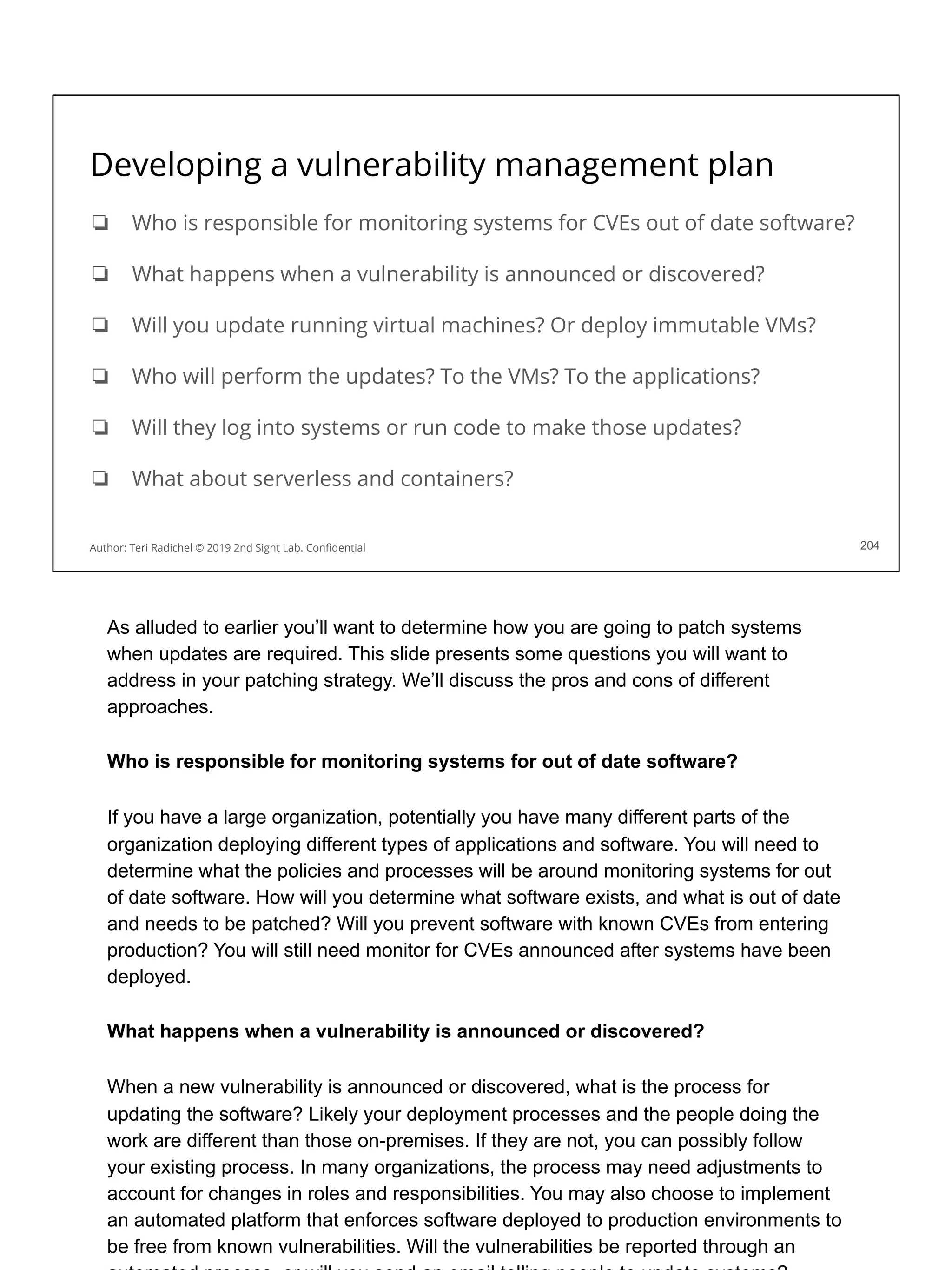 Developing a vulnerability management plan
❏ Who is responsible for monitoring systems for CVEs out of date software?
❏ What happens when a vulnerability is announced or discovered?
❏ Will you update running virtual machines? Or deploy immutable VMs?
❏ Who will perform the updates? To the VMs? To the applications?
❏ Will they log into systems or run code to make those updates?
❏ What about serverless and containers?
204
Author: Teri Radichel © 2019 2nd Sight Lab. Conﬁdential
As alluded to earlier you’ll want to determine how you are going to patch systems
when updates are required. This slide presents some questions you will want to
address in your patching strategy. We’ll discuss the pros and cons of different
approaches.
Who is responsible for monitoring systems for out of date software?
If you have a large organization, potentially you have many different parts of the
organization deploying different types of applications and software. You will need to
determine what the policies and processes will be around monitoring systems for out
of date software. How will you determine what software exists, and what is out of date
and needs to be patched? Will you prevent software with known CVEs from entering
production? You will still need monitor for CVEs announced after systems have been
deployed.
What happens when a vulnerability is announced or discovered?
When a new vulnerability is announced or discovered, what is the process for
updating the software? Likely your deployment processes and the people doing the
work are different than those on-premises. If they are not, you can possibly follow
your existing process. In many organizations, the process may need adjustments to
account for changes in roles and responsibilities. You may also choose to implement
an automated platform that enforces software deployed to production environments to
be free from known vulnerabilities. Will the vulnerabilities be reported through an
 