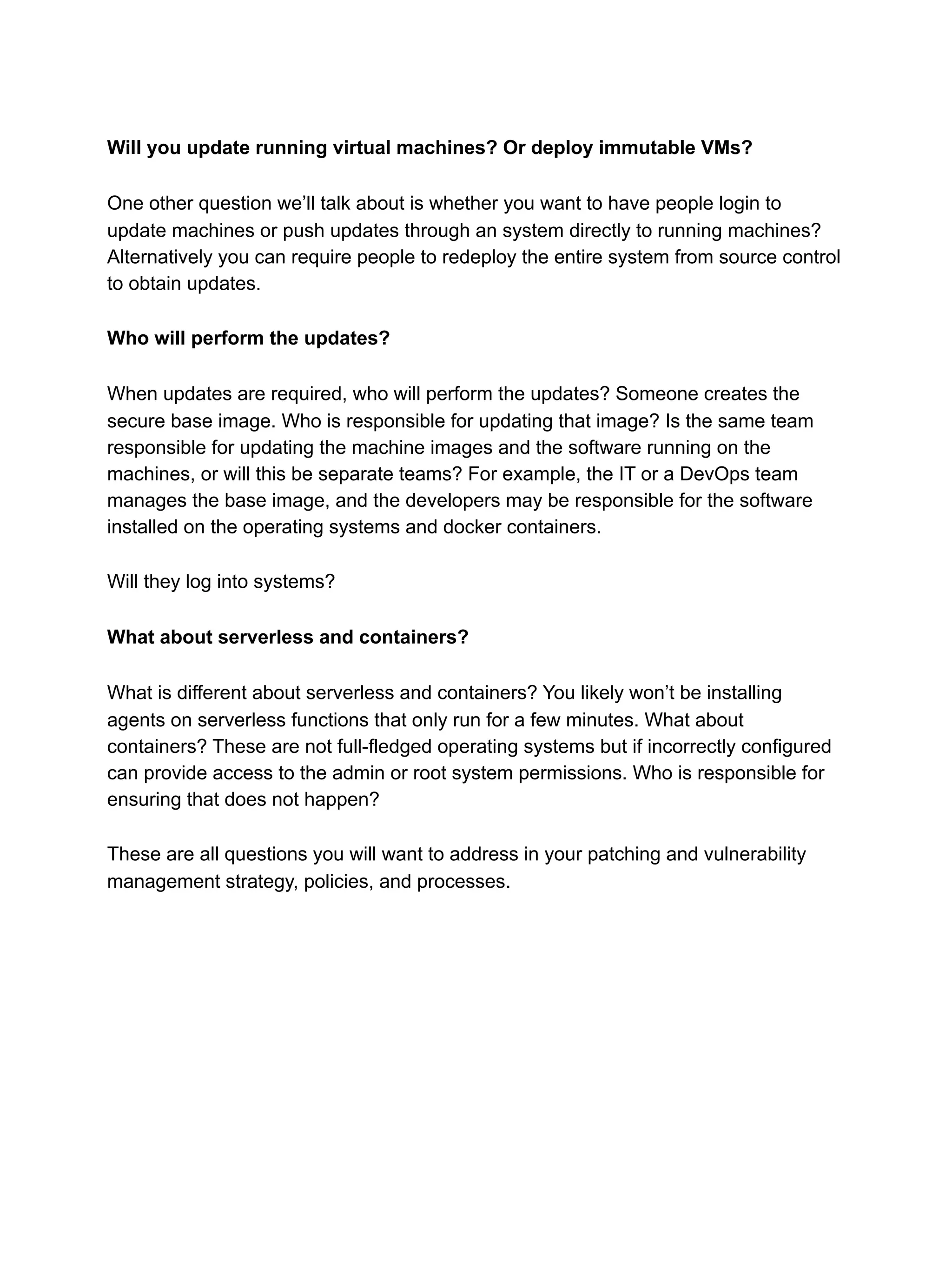 Will you update running virtual machines? Or deploy immutable VMs?
One other question we’ll talk about is whether you want to have people login to
update machines or push updates through an system directly to running machines?
Alternatively you can require people to redeploy the entire system from source control
to obtain updates.
Who will perform the updates?
When updates are required, who will perform the updates? Someone creates the
secure base image. Who is responsible for updating that image? Is the same team
responsible for updating the machine images and the software running on the
machines, or will this be separate teams? For example, the IT or a DevOps team
manages the base image, and the developers may be responsible for the software
installed on the operating systems and docker containers.
Will they log into systems?
What about serverless and containers?
What is different about serverless and containers? You likely won’t be installing
agents on serverless functions that only run for a few minutes. What about
containers? These are not full-fledged operating systems but if incorrectly configured
can provide access to the admin or root system permissions. Who is responsible for
ensuring that does not happen?
These are all questions you will want to address in your patching and vulnerability
management strategy, policies, and processes.
 