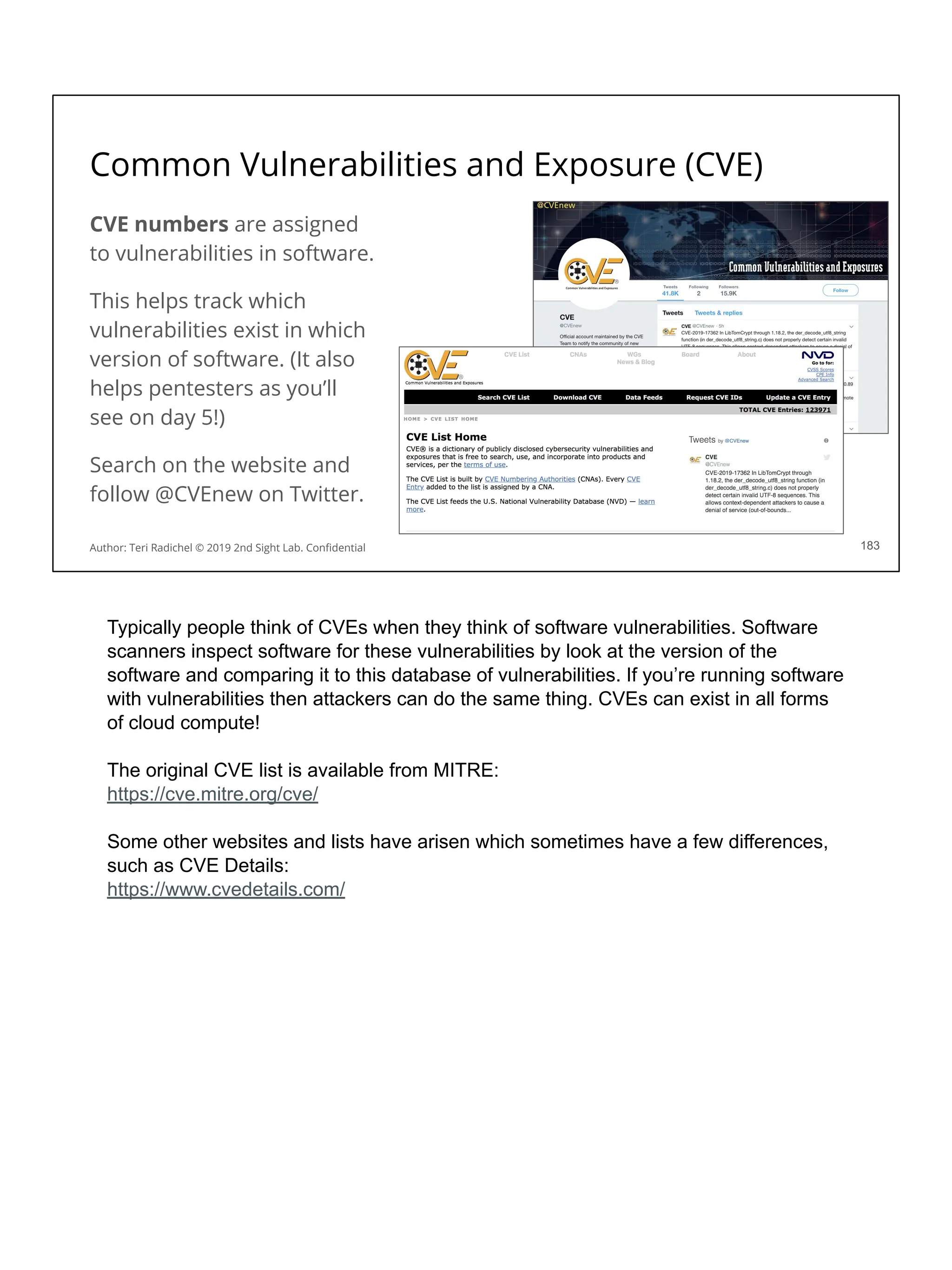Common Vulnerabilities and Exposure (CVE)
CVE numbers are assigned
to vulnerabilities in software.
This helps track which
vulnerabilities exist in which
version of software. (It also
helps pentesters as you’ll
see on day 5!)
Search on the website and
follow @CVEnew on Twitter.
183
Author: Teri Radichel © 2019 2nd Sight Lab. Conﬁdential
Typically people think of CVEs when they think of software vulnerabilities. Software
scanners inspect software for these vulnerabilities by look at the version of the
software and comparing it to this database of vulnerabilities. If you’re running software
with vulnerabilities then attackers can do the same thing. CVEs can exist in all forms
of cloud compute!
The original CVE list is available from MITRE:
https://cve.mitre.org/cve/
Some other websites and lists have arisen which sometimes have a few differences,
such as CVE Details:
https://www.cvedetails.com/
 