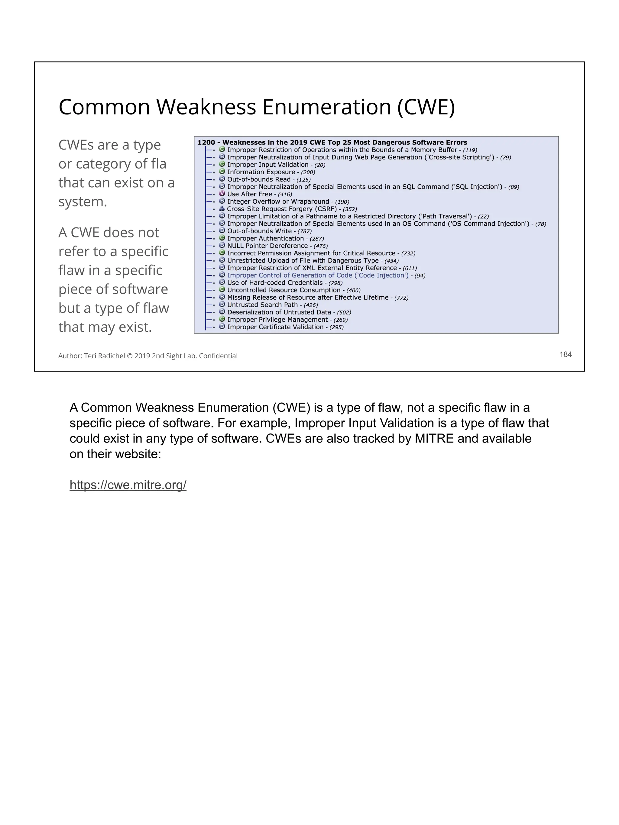 Common Weakness Enumeration (CWE)
CWEs are a type
or category of ﬂa
that can exist on a
system.
A CWE does not
refer to a speciﬁc
ﬂaw in a speciﬁc
piece of software
but a type of ﬂaw
that may exist.
184
Author: Teri Radichel © 2019 2nd Sight Lab. Conﬁdential
A Common Weakness Enumeration (CWE) is a type of flaw, not a specific flaw in a
specific piece of software. For example, Improper Input Validation is a type of flaw that
could exist in any type of software. CWEs are also tracked by MITRE and available
on their website:
https://cwe.mitre.org/
 