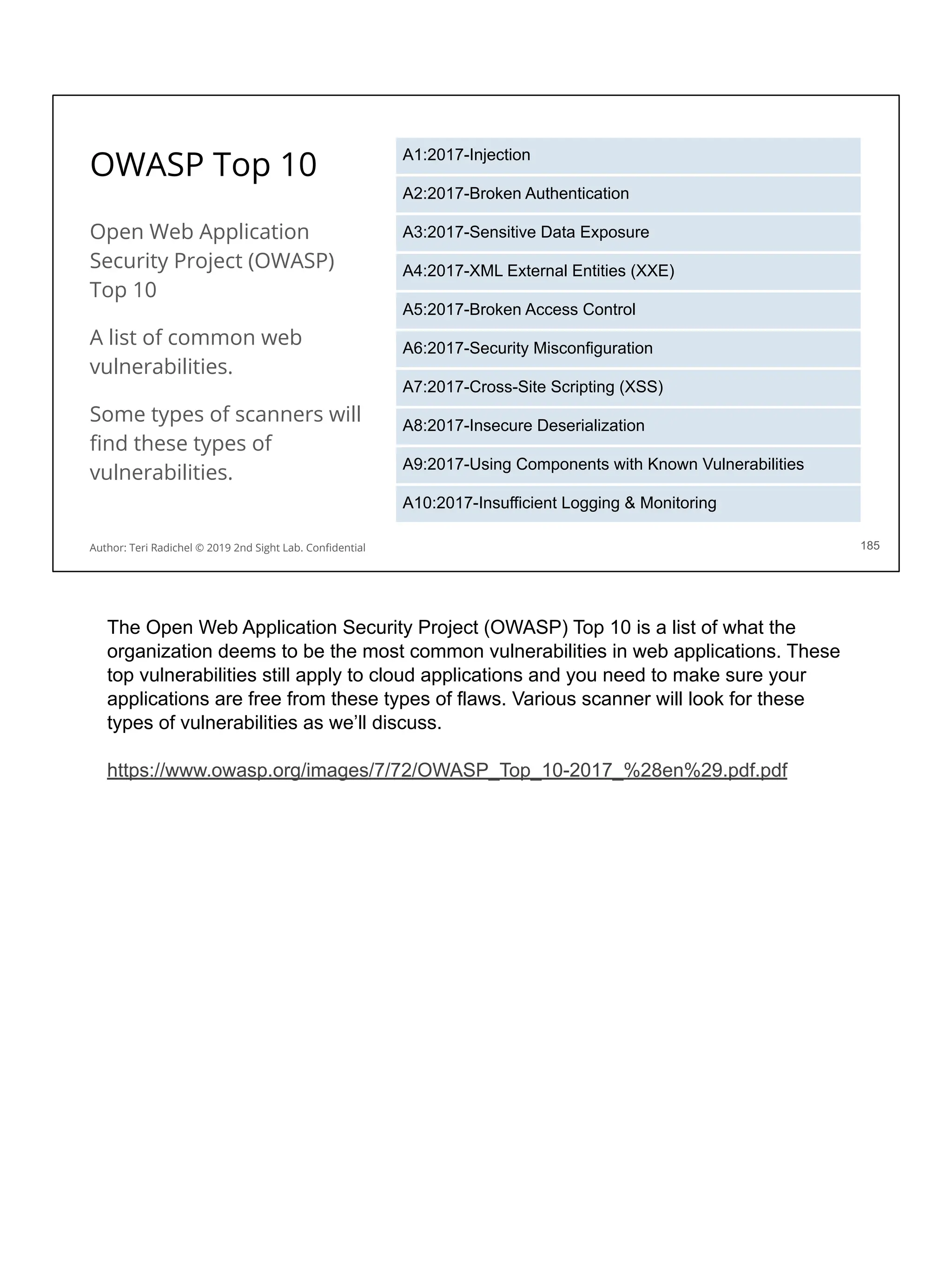 OWASP Top 10
Open Web Application
Security Project (OWASP)
Top 10
A list of common web
vulnerabilities.
Some types of scanners will
ﬁnd these types of
vulnerabilities.
185
A1:2017-Injection
A2:2017-Broken Authentication
A3:2017-Sensitive Data Exposure
A4:2017-XML External Entities (XXE)
A5:2017-Broken Access Control
A6:2017-Security Misconfiguration
A7:2017-Cross-Site Scripting (XSS)
A8:2017-Insecure Deserialization
A9:2017-Using Components with Known Vulnerabilities
A10:2017-Insufficient Logging & Monitoring
Author: Teri Radichel © 2019 2nd Sight Lab. Conﬁdential
The Open Web Application Security Project (OWASP) Top 10 is a list of what the
organization deems to be the most common vulnerabilities in web applications. These
top vulnerabilities still apply to cloud applications and you need to make sure your
applications are free from these types of flaws. Various scanner will look for these
types of vulnerabilities as we’ll discuss.
https://www.owasp.org/images/7/72/OWASP_Top_10-2017_%28en%29.pdf.pdf
 