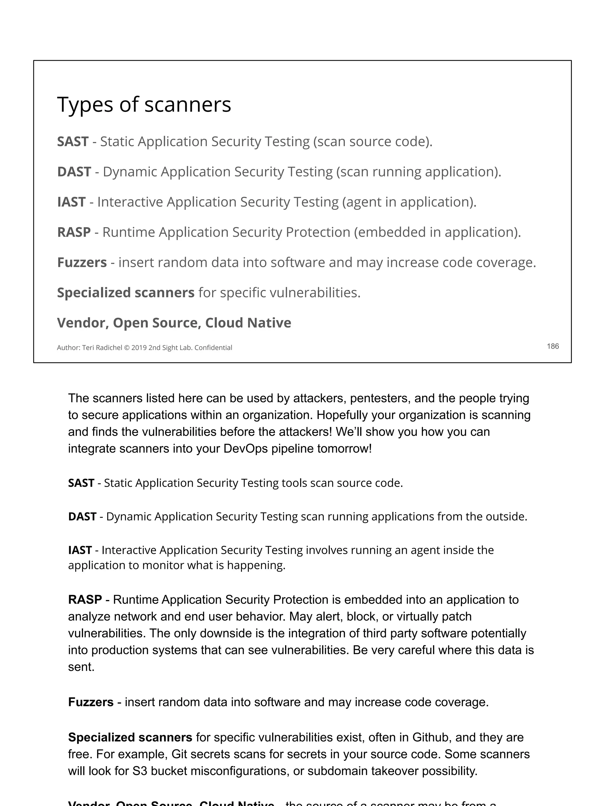 Types of scanners
186
Author: Teri Radichel © 2019 2nd Sight Lab. Conﬁdential
SAST - Static Application Security Testing (scan source code).
DAST - Dynamic Application Security Testing (scan running application).
IAST - Interactive Application Security Testing (agent in application).
RASP - Runtime Application Security Protection (embedded in application).
Fuzzers - insert random data into software and may increase code coverage.
Specialized scanners for speciﬁc vulnerabilities.
Vendor, Open Source, Cloud Native
The scanners listed here can be used by attackers, pentesters, and the people trying
to secure applications within an organization. Hopefully your organization is scanning
and finds the vulnerabilities before the attackers! We’ll show you how you can
integrate scanners into your DevOps pipeline tomorrow!
SAST - Static Application Security Testing tools scan source code.
DAST - Dynamic Application Security Testing scan running applications from the outside.
IAST - Interactive Application Security Testing involves running an agent inside the
application to monitor what is happening.
RASP - Runtime Application Security Protection is embedded into an application to
analyze network and end user behavior. May alert, block, or virtually patch
vulnerabilities. The only downside is the integration of third party software potentially
into production systems that can see vulnerabilities. Be very careful where this data is
sent.
Fuzzers - insert random data into software and may increase code coverage.
Specialized scanners for specific vulnerabilities exist, often in Github, and they are
free. For example, Git secrets scans for secrets in your source code. Some scanners
will look for S3 bucket misconfigurations, or subdomain takeover possibility.
 
