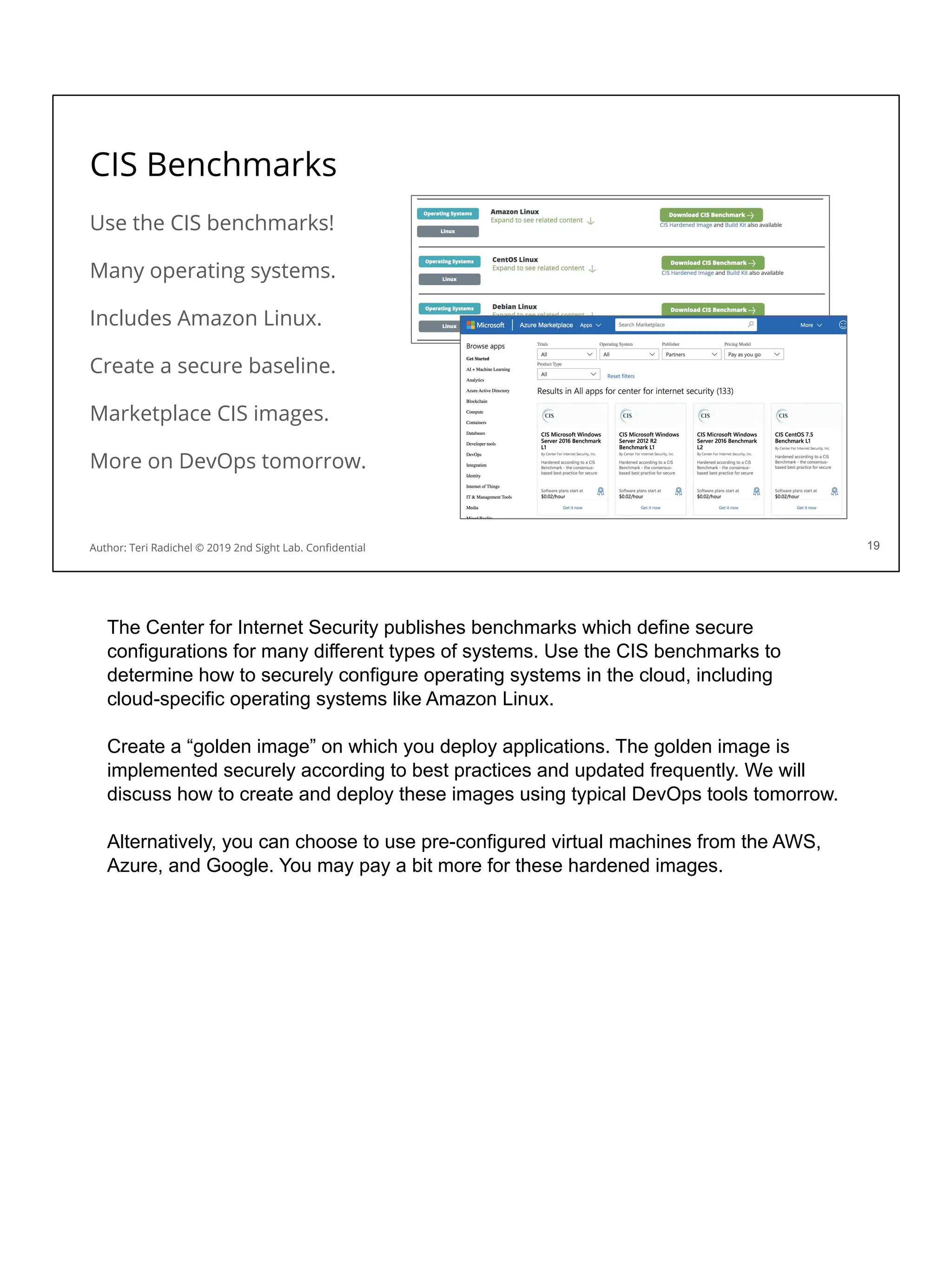 CIS Benchmarks
Use the CIS benchmarks!
Many operating systems.
Includes Amazon Linux.
Create a secure baseline.
Marketplace CIS images.
More on DevOps tomorrow.
19
Author: Teri Radichel © 2019 2nd Sight Lab. Conﬁdential
The Center for Internet Security publishes benchmarks which define secure
configurations for many different types of systems. Use the CIS benchmarks to
determine how to securely configure operating systems in the cloud, including
cloud-specific operating systems like Amazon Linux.
Create a “golden image” on which you deploy applications. The golden image is
implemented securely according to best practices and updated frequently. We will
discuss how to create and deploy these images using typical DevOps tools tomorrow.
Alternatively, you can choose to use pre-configured virtual machines from the AWS,
Azure, and Google. You may pay a bit more for these hardened images.
 