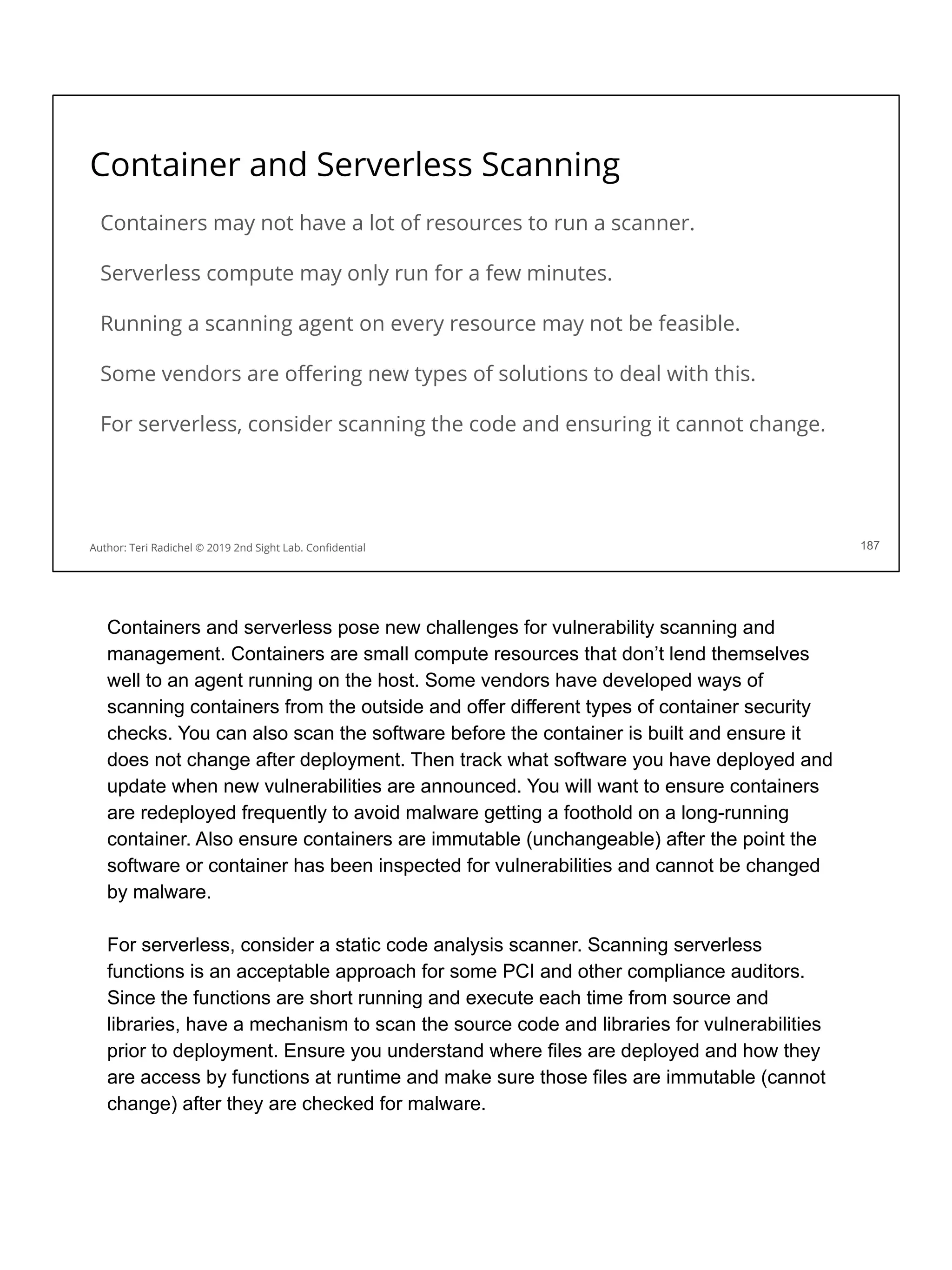 Container and Serverless Scanning
Containers may not have a lot of resources to run a scanner.
Serverless compute may only run for a few minutes.
Running a scanning agent on every resource may not be feasible.
Some vendors are oﬀering new types of solutions to deal with this.
For serverless, consider scanning the code and ensuring it cannot change.
187
Author: Teri Radichel © 2019 2nd Sight Lab. Conﬁdential
Containers and serverless pose new challenges for vulnerability scanning and
management. Containers are small compute resources that don’t lend themselves
well to an agent running on the host. Some vendors have developed ways of
scanning containers from the outside and offer different types of container security
checks. You can also scan the software before the container is built and ensure it
does not change after deployment. Then track what software you have deployed and
update when new vulnerabilities are announced. You will want to ensure containers
are redeployed frequently to avoid malware getting a foothold on a long-running
container. Also ensure containers are immutable (unchangeable) after the point the
software or container has been inspected for vulnerabilities and cannot be changed
by malware.
For serverless, consider a static code analysis scanner. Scanning serverless
functions is an acceptable approach for some PCI and other compliance auditors.
Since the functions are short running and execute each time from source and
libraries, have a mechanism to scan the source code and libraries for vulnerabilities
prior to deployment. Ensure you understand where files are deployed and how they
are access by functions at runtime and make sure those files are immutable (cannot
change) after they are checked for malware.
 