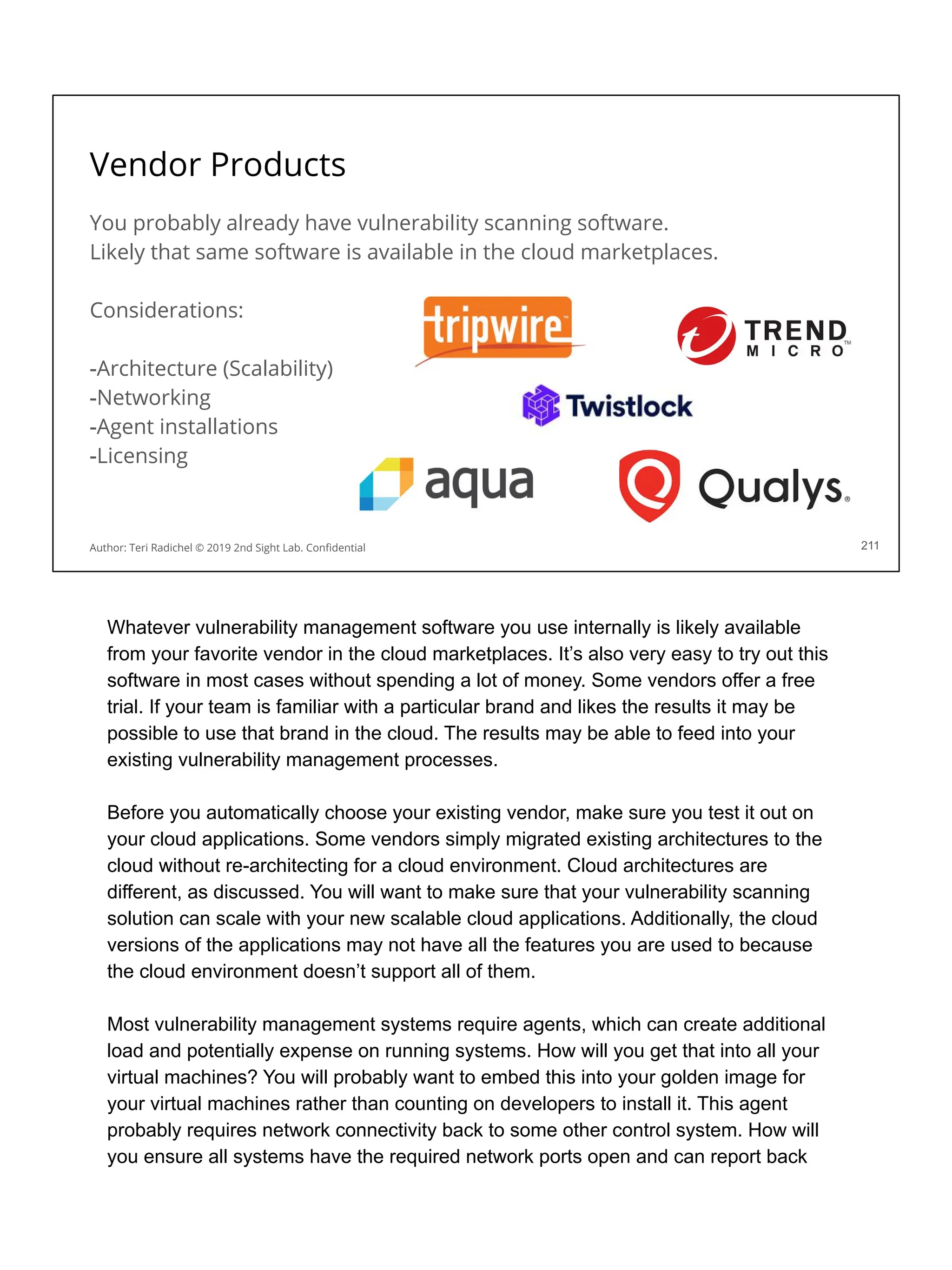 Vendor Products
You probably already have vulnerability scanning software.
Likely that same software is available in the cloud marketplaces.
Considerations:
-Architecture (Scalability)
-Networking
-Agent installations
-Licensing
211
Author: Teri Radichel © 2019 2nd Sight Lab. Conﬁdential
Whatever vulnerability management software you use internally is likely available
from your favorite vendor in the cloud marketplaces. It’s also very easy to try out this
software in most cases without spending a lot of money. Some vendors offer a free
trial. If your team is familiar with a particular brand and likes the results it may be
possible to use that brand in the cloud. The results may be able to feed into your
existing vulnerability management processes.
Before you automatically choose your existing vendor, make sure you test it out on
your cloud applications. Some vendors simply migrated existing architectures to the
cloud without re-architecting for a cloud environment. Cloud architectures are
different, as discussed. You will want to make sure that your vulnerability scanning
solution can scale with your new scalable cloud applications. Additionally, the cloud
versions of the applications may not have all the features you are used to because
the cloud environment doesn’t support all of them.
Most vulnerability management systems require agents, which can create additional
load and potentially expense on running systems. How will you get that into all your
virtual machines? You will probably want to embed this into your golden image for
your virtual machines rather than counting on developers to install it. This agent
probably requires network connectivity back to some other control system. How will
you ensure all systems have the required network ports open and can report back
 