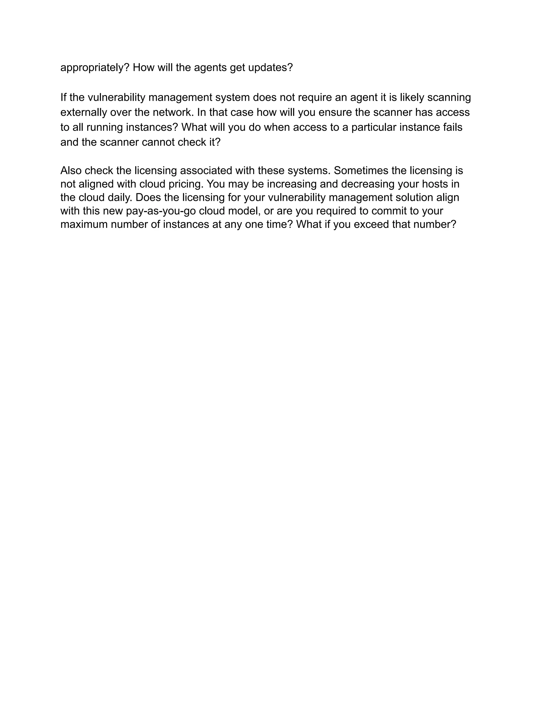 appropriately? How will the agents get updates?
If the vulnerability management system does not require an agent it is likely scanning
externally over the network. In that case how will you ensure the scanner has access
to all running instances? What will you do when access to a particular instance fails
and the scanner cannot check it?
Also check the licensing associated with these systems. Sometimes the licensing is
not aligned with cloud pricing. You may be increasing and decreasing your hosts in
the cloud daily. Does the licensing for your vulnerability management solution align
with this new pay-as-you-go cloud model, or are you required to commit to your
maximum number of instances at any one time? What if you exceed that number?
 