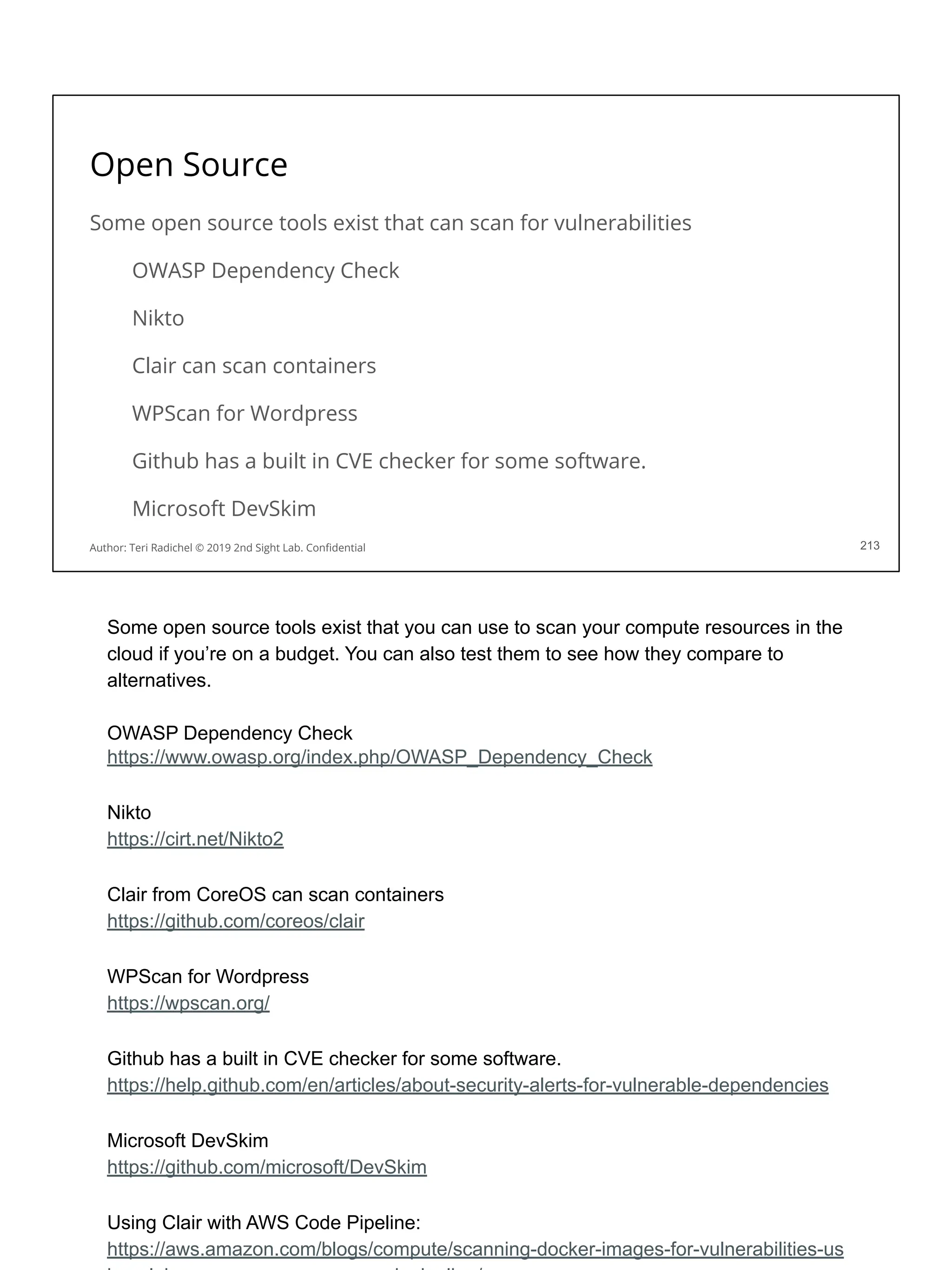 Open Source
Some open source tools exist that can scan for vulnerabilities
OWASP Dependency Check
Nikto
Clair can scan containers
WPScan for Wordpress
Github has a built in CVE checker for some software.
Microsoft DevSkim
213
Author: Teri Radichel © 2019 2nd Sight Lab. Conﬁdential
Some open source tools exist that you can use to scan your compute resources in the
cloud if you’re on a budget. You can also test them to see how they compare to
alternatives.
OWASP Dependency Check
https://www.owasp.org/index.php/OWASP_Dependency_Check
Nikto
https://cirt.net/Nikto2
Clair from CoreOS can scan containers
https://github.com/coreos/clair
WPScan for Wordpress
https://wpscan.org/
Github has a built in CVE checker for some software.
https://help.github.com/en/articles/about-security-alerts-for-vulnerable-dependencies
Microsoft DevSkim
https://github.com/microsoft/DevSkim
Using Clair with AWS Code Pipeline:
https://aws.amazon.com/blogs/compute/scanning-docker-images-for-vulnerabilities-us
 