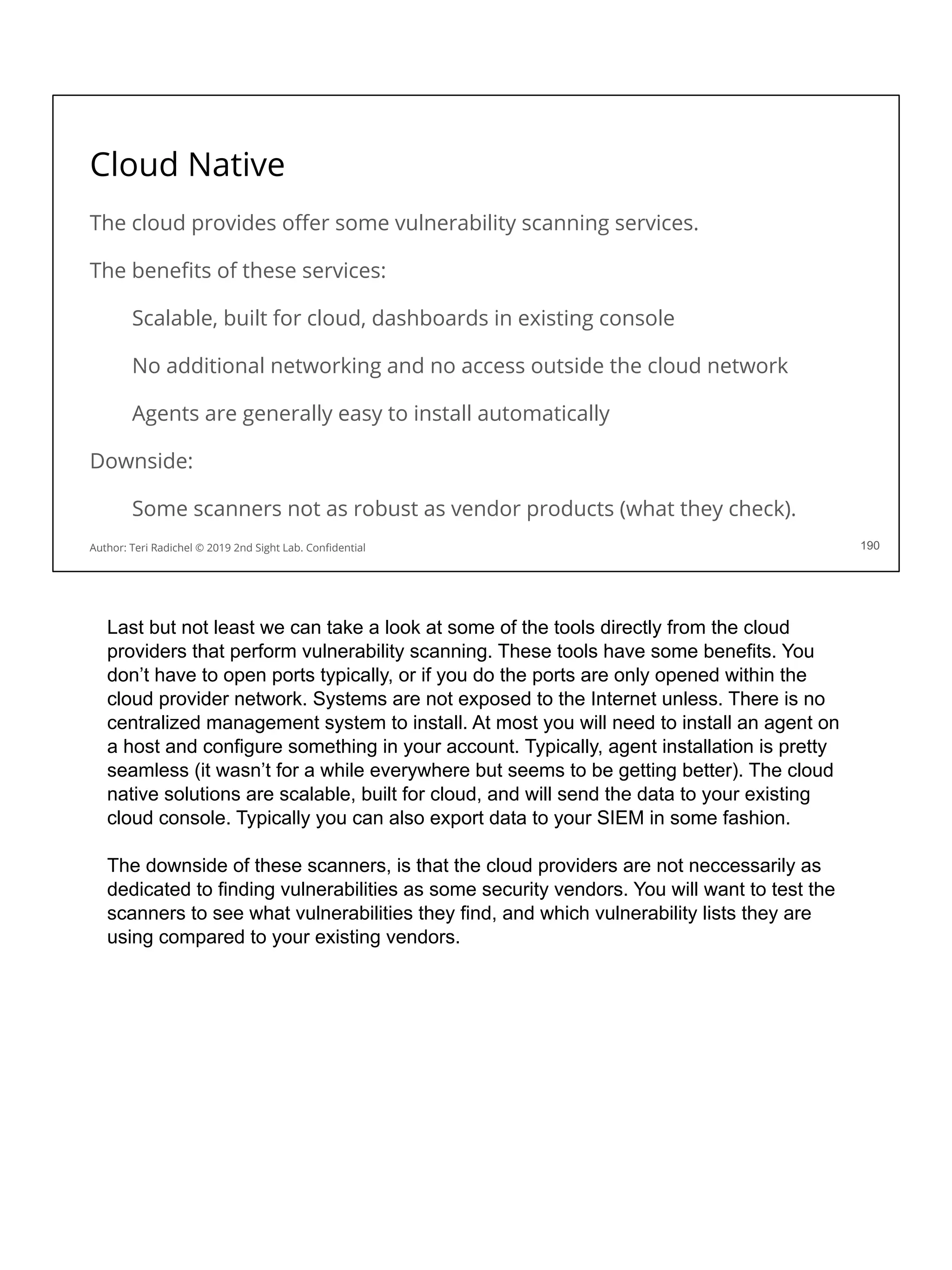 Cloud Native
The cloud provides oﬀer some vulnerability scanning services.
The beneﬁts of these services:
Scalable, built for cloud, dashboards in existing console
No additional networking and no access outside the cloud network
Agents are generally easy to install automatically
Downside:
Some scanners not as robust as vendor products (what they check).
190
Author: Teri Radichel © 2019 2nd Sight Lab. Conﬁdential
Last but not least we can take a look at some of the tools directly from the cloud
providers that perform vulnerability scanning. These tools have some benefits. You
don’t have to open ports typically, or if you do the ports are only opened within the
cloud provider network. Systems are not exposed to the Internet unless. There is no
centralized management system to install. At most you will need to install an agent on
a host and configure something in your account. Typically, agent installation is pretty
seamless (it wasn’t for a while everywhere but seems to be getting better). The cloud
native solutions are scalable, built for cloud, and will send the data to your existing
cloud console. Typically you can also export data to your SIEM in some fashion.
The downside of these scanners, is that the cloud providers are not neccessarily as
dedicated to finding vulnerabilities as some security vendors. You will want to test the
scanners to see what vulnerabilities they find, and which vulnerability lists they are
using compared to your existing vendors.
 