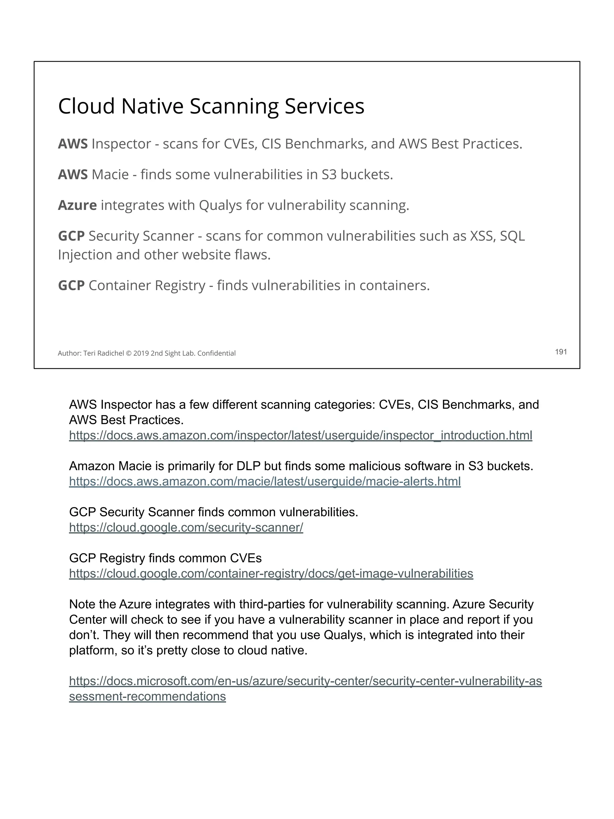 Cloud Native Scanning Services
AWS Inspector - scans for CVEs, CIS Benchmarks, and AWS Best Practices.
AWS Macie - ﬁnds some vulnerabilities in S3 buckets.
Azure integrates with Qualys for vulnerability scanning.
GCP Security Scanner - scans for common vulnerabilities such as XSS, SQL
Injection and other website ﬂaws.
GCP Container Registry - ﬁnds vulnerabilities in containers.
191
Author: Teri Radichel © 2019 2nd Sight Lab. Conﬁdential
AWS Inspector has a few different scanning categories: CVEs, CIS Benchmarks, and
AWS Best Practices.
https://docs.aws.amazon.com/inspector/latest/userguide/inspector_introduction.html
Amazon Macie is primarily for DLP but finds some malicious software in S3 buckets.
https://docs.aws.amazon.com/macie/latest/userguide/macie-alerts.html
GCP Security Scanner finds common vulnerabilities.
https://cloud.google.com/security-scanner/
GCP Registry finds common CVEs
https://cloud.google.com/container-registry/docs/get-image-vulnerabilities
Note the Azure integrates with third-parties for vulnerability scanning. Azure Security
Center will check to see if you have a vulnerability scanner in place and report if you
don’t. They will then recommend that you use Qualys, which is integrated into their
platform, so it’s pretty close to cloud native.
https://docs.microsoft.com/en-us/azure/security-center/security-center-vulnerability-as
sessment-recommendations
 